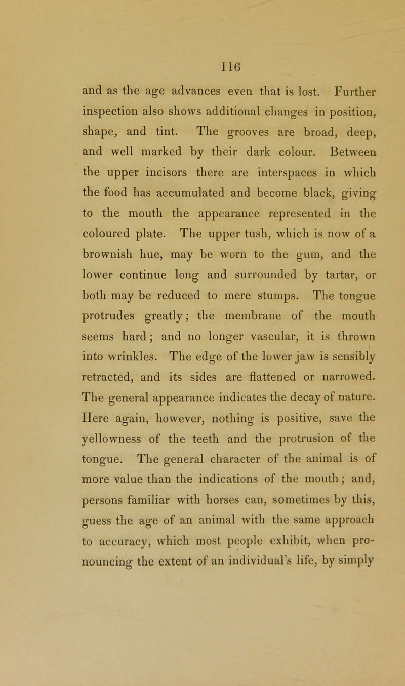 and as the age advances even that is lost. Further inspection also shows additional changes in position, shape, and tint. The grooves are broad, deep, and well marked by their dark colour. Between the upper incisors there are interspaces in which the food has accumulated and become black, giving to the mouth the appearance represented in the coloured plate. The upper tush, which is now of a brownish hue, may be worn to the gum, and the lower continue long and surrounded by tartar, or both may be reduced to mere stumps. The tongue protrudes greatly; the membrane of the mouth seems hard; and no longer vascular, it is thrown into wrinkles. The edge of the lower jaw is sensibly retracted, and its sides are flattened or narrowed. The general appearance indicates the decay of nature. Here again, however, nothing is positive, save the yellowness of the teeth and the protrusion of the tongue. The general character of the animal is of more value than the indications of the mouth; and, persons familiar with horses can, sometimes by this, guess the age of an animal with the same approach to accuracy, which most people exhibit, when pro- nouncing the extent of an individual’s life, by simply