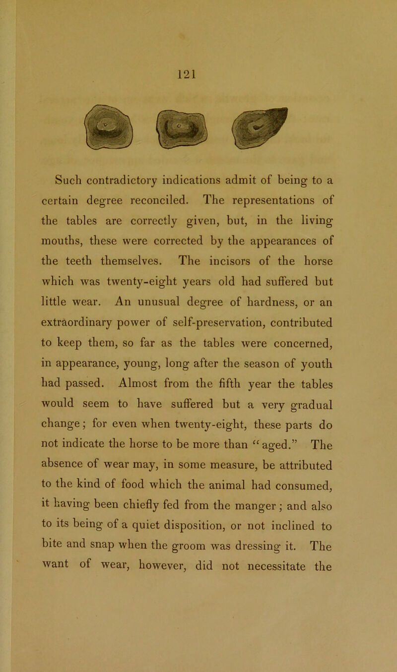 Such contradictory indications admit of being to a certain degree reconciled. The representations of the tables are correctly given, but, in the living mouths, these were corrected by the appearances of the teeth themselves. The incisors of the horse which was twenty-eight years old had suffered but little wear. An unusual degree of hardness, or an extraordinary power of self-preservation, contributed to keep them, so far as the tables were concerned, in appearance, young, long after the season of youth had passed. Almost from the fifth year the tables would seem to have suffered but a very gradual change; for even when twenty-eight, these parts do not indicate the horse to be more than “aged.” The absence of wear may, in some measure, be attributed to the kind of food which the animal had consumed, it having been chiefly fed from the manger; and also to its being of a quiet disposition, or not inclined to bite and snap when the groom was dressing it. The want of wear, however, did not necessitate the