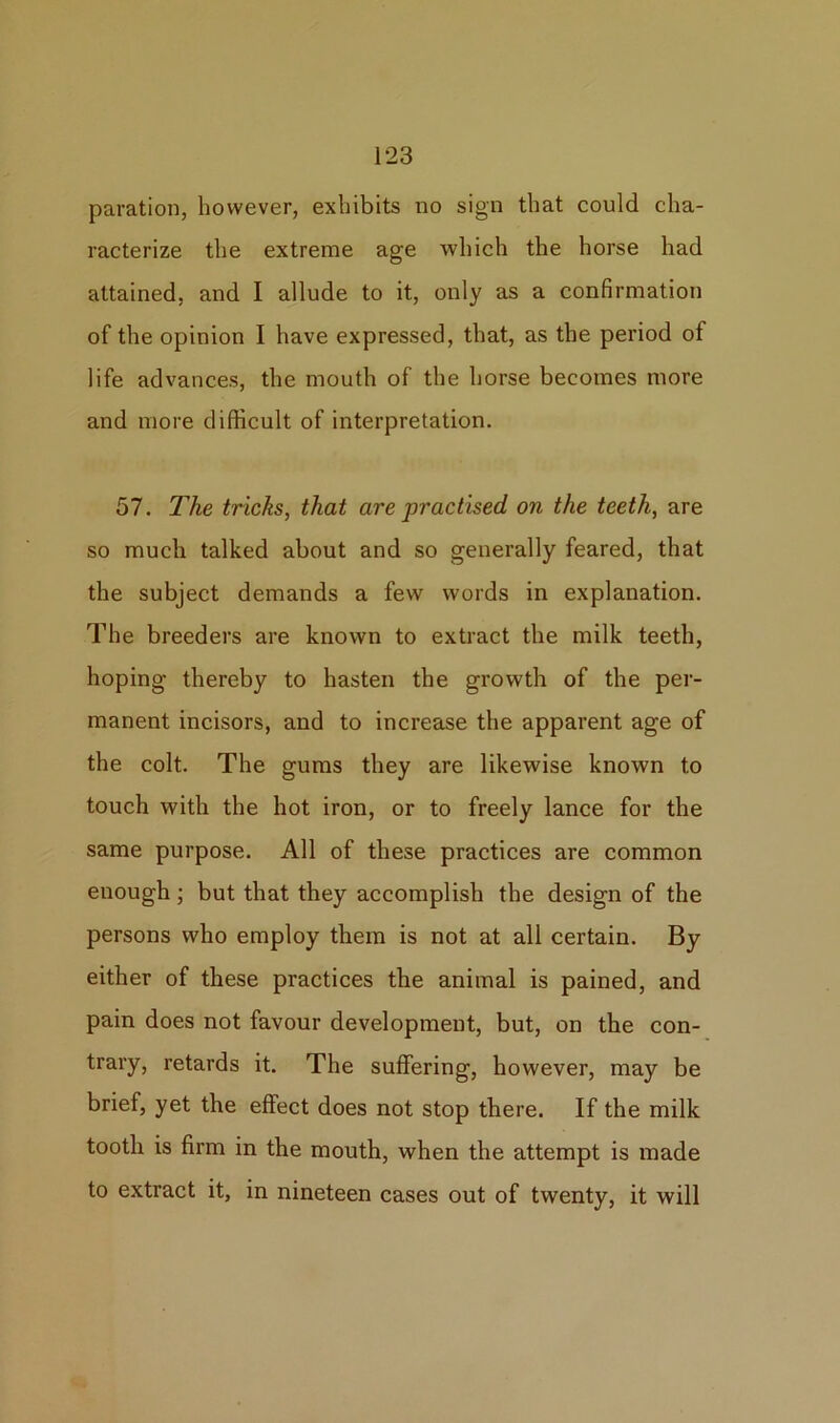 paration, however, exhibits no sign that could cha- racterize the extreme age which the horse had attained, and I allude to it, only as a confirmation of the opinion I have expressed, that, as the period of life advances, the mouth of the horse becomes more and more difficult of interpretation. 57. The tricks, that are jjractised on the teeth, are so much talked about and so generally feared, that the subject demands a few words in explanation. The breeders are known to extract the milk teeth, hoping thereby to hasten the growth of the per- manent incisors, and to increase the apparent age of the colt. The gums they are likewise known to touch with the hot iron, or to freely lance for the same purpose. All of these practices are common enough; but that they accomplish the design of the persons who employ them is not at all certain. By either of these practices the animal is pained, and pain does not favour development, but, on the con- trary, retards it. The suffering, however, may be brief, yet the effect does not stop there. If the milk tooth is firm in the mouth, when the attempt is made to extract it, in nineteen cases out of twenty, it will