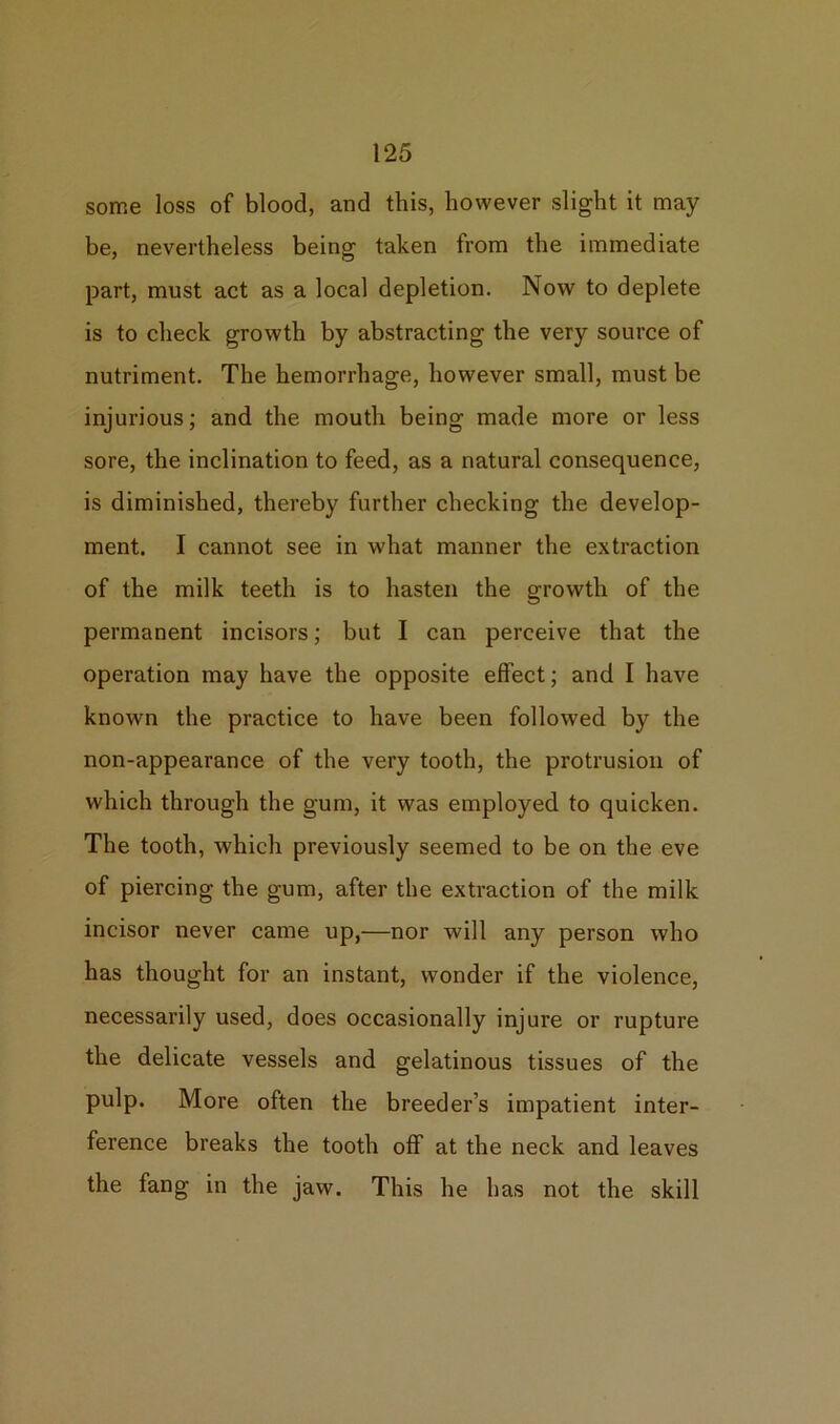 some loss of blood, and this, however slight it may be, nevertheless being taken from the immediate part, must act as a local depletion. Now to deplete is to check growth by abstracting the very source of nutriment. The hemorrhage, however small, must be injurious; and the mouth being made more or less sore, the inclination to feed, as a natural consequence, is diminished, thereby further checking the develop- ment. I cannot see in what manner the extraction of the milk teeth is to hasten the growth of the permanent incisors; but I can perceive that the operation may have the opposite effect; and I have known the practice to have been followed by the non-appearance of the very tooth, the protrusion of which through the gum, it was employed to quicken. The tooth, which previously seemed to be on the eve of piercing the gum, after the extraction of the milk incisor never came up,—nor will any person who has thought for an instant, wonder if the violence, necessarily used, does occasionally injure or rupture the delicate vessels and gelatinous tissues of the pulp. More often the breeder’s impatient inter- ference breaks the tooth off at the neck and leaves the fang in the jaw. This he has not the skill