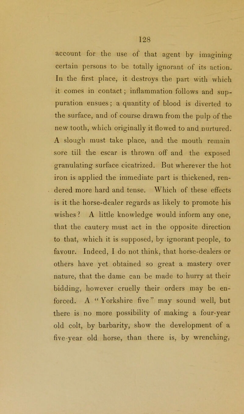 account for the use of that agent by imagining certain persons to be totally ignorant of its action. In the first place, it destroys the part with which it comes in contact; inflammation follows and sup- puration ensues; a quantity of blood is diverted to the surface, and of course drawn from the pulp of the new tooth, which originally it flowed to and nurtured. A slough must take place, and the mouth remain sore till the escar is thrown off and the exposed granulating surface cicatrized. But wherever the hot iron is applied the immediate part is thickened, ren- dered more hard and tense. Which of these effects is it the horse-dealer regards as likely to promote his wishes ? A little knowledge would inform any one, that the cautery must act in the opposite direction to that, which it is supposed, by ignorant people, to favour. Indeed, I do not think, that horse-dealers or others have yet obtained so great a mastery over nature, that the dame can be made to hurry at their bidding, however cruelly their orders may be en- forced. A “Yorkshire five” may sound well, but there is no more possibility of making a four-year old colt, by barbarity, show the development of a five-year old horse, than there is, by wrenching,