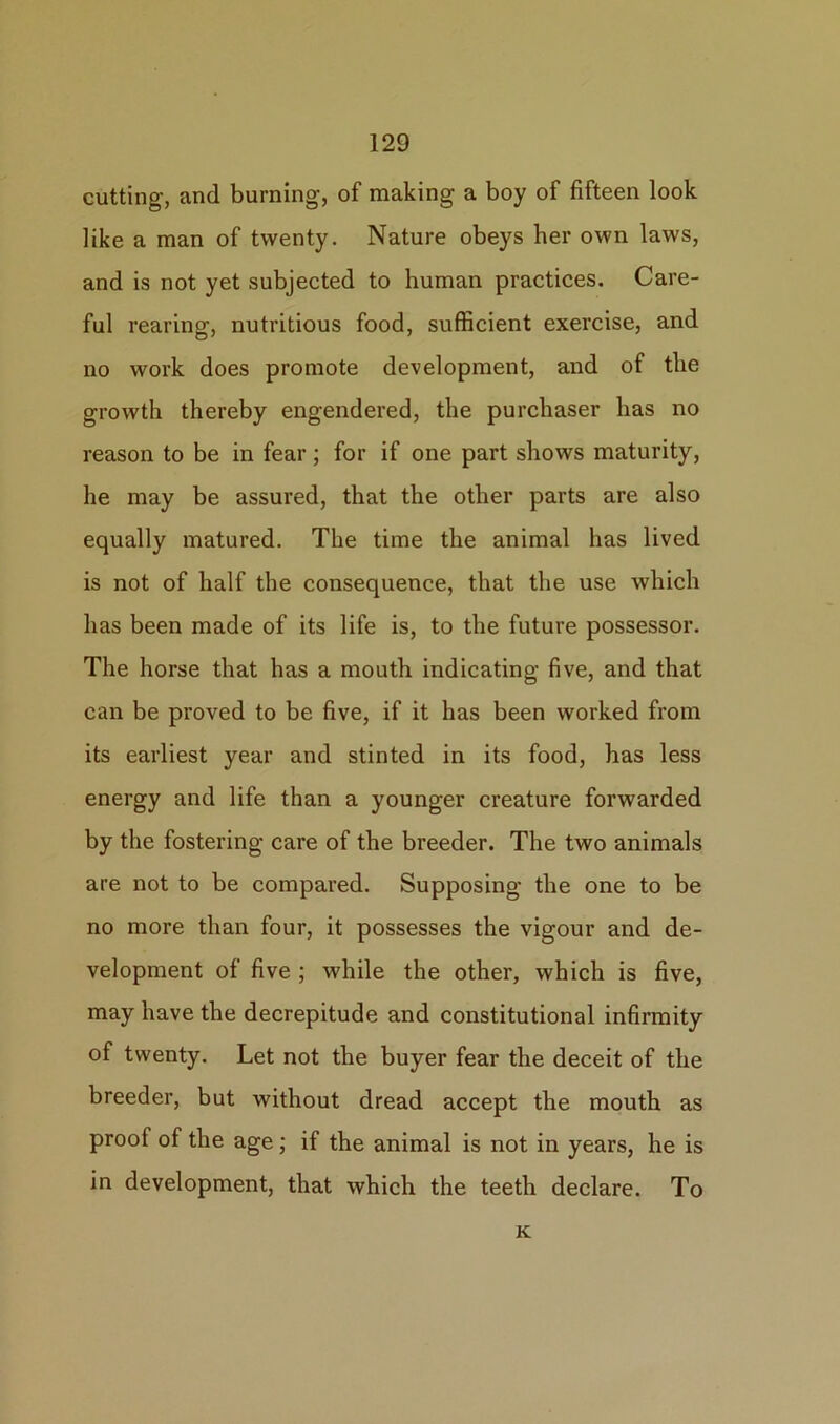 cutting, and burning, of making a boy of fifteen look like a man of twenty. Nature obeys her own laws, and is not yet subjected to human practices. Care- ful rearing, nutritious food, sufficient exercise, and no work does promote development, and of the growth thereby engendered, the purchaser has no reason to be in fear; for if one part shows maturity, he may be assured, that the other parts are also equally matured. The time the animal has lived is not of half the consequence, that the use which has been made of its life is, to the future possessor. The horse that has a mouth indicating five, and that can be proved to be five, if it has been worked from its earliest year and stinted in its food, has less energy and life than a younger creature forwarded by the fostering care of the breeder. The two animals are not to be compared. Supposing the one to be no more than four, it possesses the vigour and de- velopment of five ; while the other, which is five, may have the decrepitude and constitutional infirmity of twenty. Let not the buyer fear the deceit of the breeder, but without dread accept the mouth as proof of the age; if the animal is not in years, he is in development, that which the teeth declare. To K