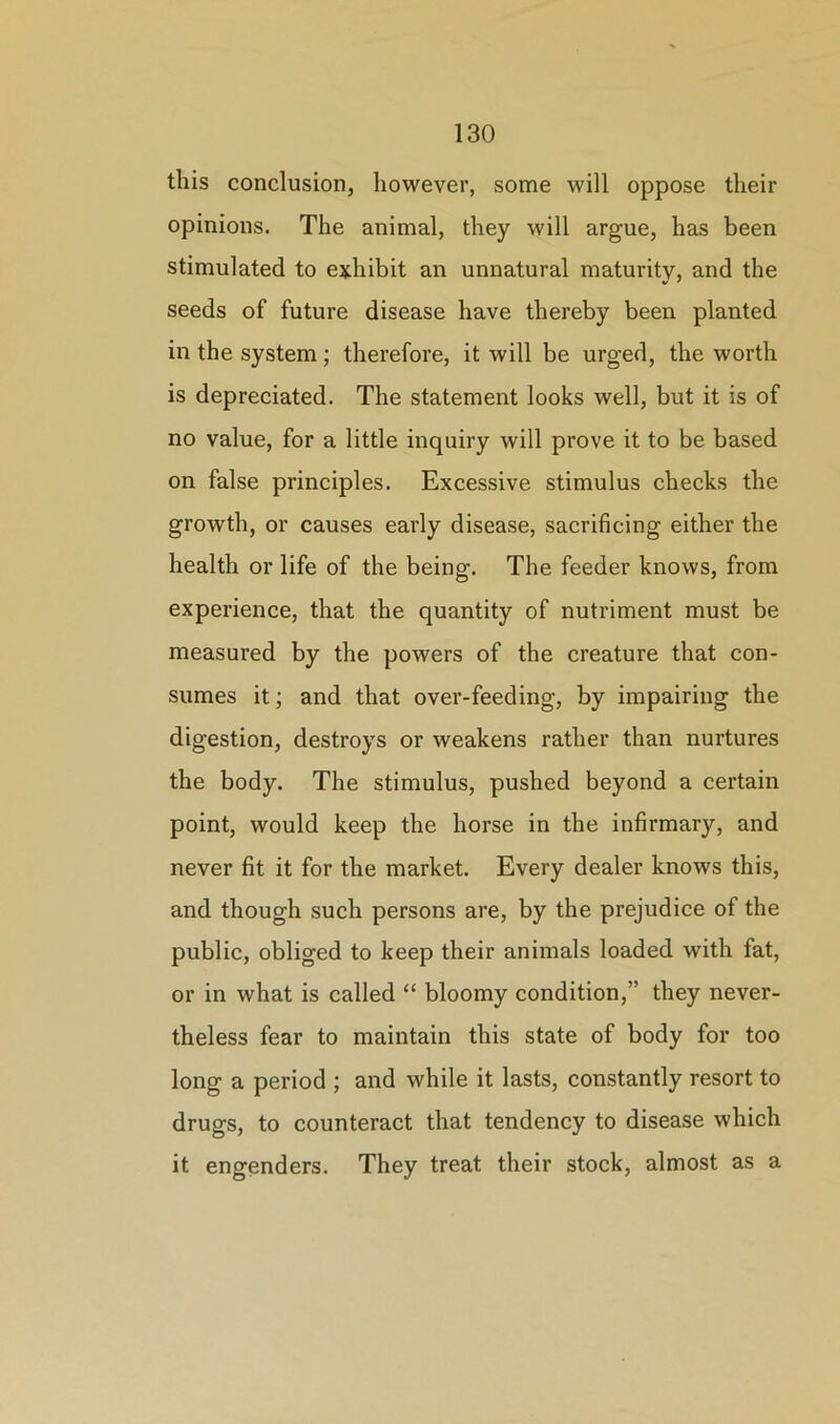 this conclusion, however, some will oppose their opinions. The animal, they will argue, has been stimulated to exhibit an unnatural maturity, and the seeds of future disease have thereby been planted in the system; therefore, it will be urged, the worth is depreciated. The statement looks well, but it is of no value, for a little inquiry will prove it to be based on false principles. Excessive stimulus checks the growth, or causes early disease, sacrificing either the health or life of the being. The feeder knows, from experience, that the quantity of nutriment must be measured by the powers of the creature that con- sumes it; and that over-feeding, by impairing the digestion, destroys or weakens rather than nurtures the body. The stimulus, pushed beyond a certain point, would keep the horse in the infirmary, and never fit it for the market. Every dealer knows this, and though such persons are, by the prejudice of the public, obliged to keep their animals loaded with fat, or in what is called “ bloomy condition,” they never- theless fear to maintain this state of body for too long a period ; and while it lasts, constantly resort to drugs, to counteract that tendency to disease which it engenders. They treat their stock, almost as a