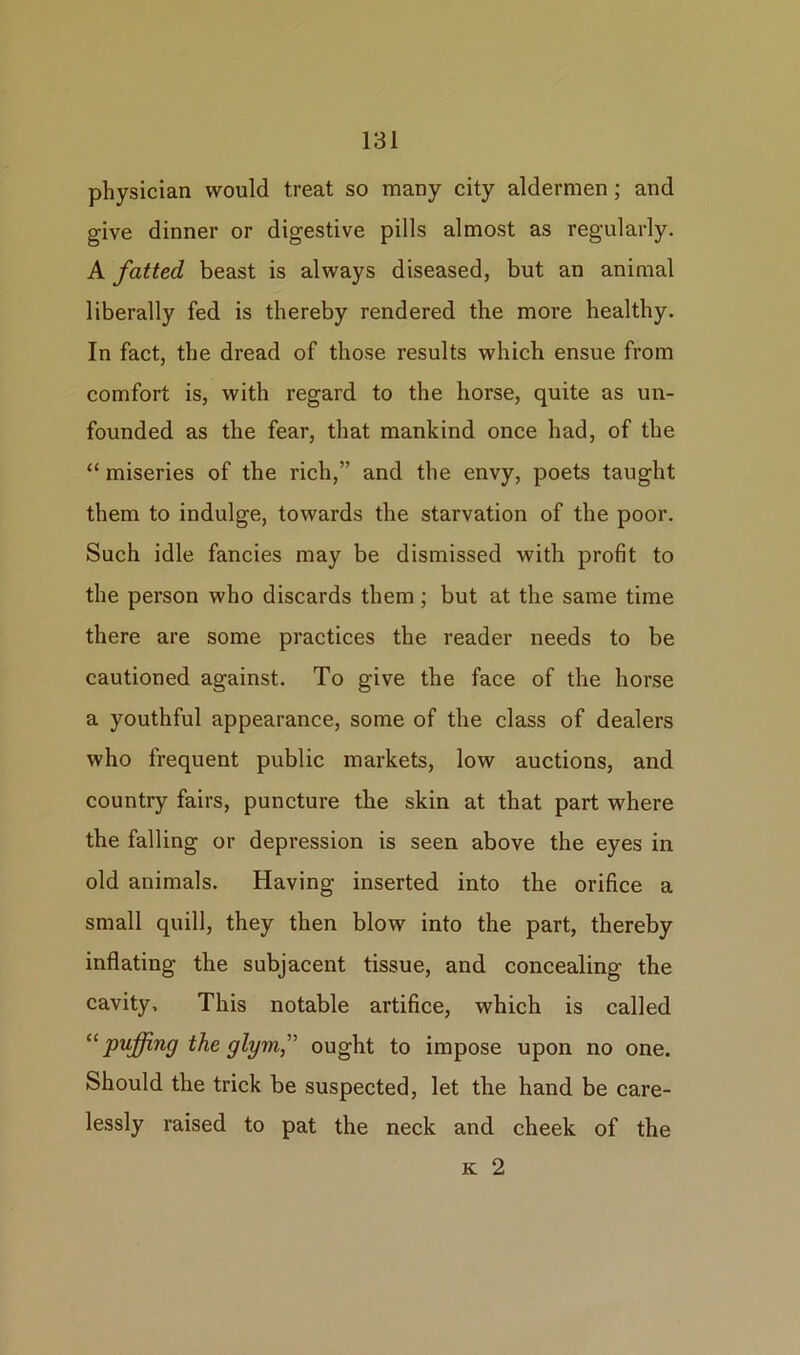 physician would treat so many city aldermen; and give dinner or digestive pills almost as regularly. A fatted beast is always diseased, but an animal liberally fed is thereby rendered the more healthy. In fact, the dread of those results which ensue from comfort is, with regard to the horse, quite as un- founded as the fear, that mankind once had, of the “ miseries of the rich,” and the envy, poets taught them to indulge, towards the starvation of the poor. Such idle fancies may be dismissed with profit to the person who discards them; but at the same time there are some practices the reader needs to be cautioned against. To give the face of the horse a youthful appearance, some of the class of dealers who frequent public markets, low auctions, and country fairs, puncture the skin at that part where the falling or depression is seen above the eyes in old animals. Having inserted into the orifice a small quill, they then blow into the part, thereby inflating the subjacent tissue, and concealing the cavity. This notable artifice, which is called “ puffing the glynn” ought to impose upon no one. Should the trick be suspected, let the hand be care- lessly raised to pat the neck and cheek of the k 2