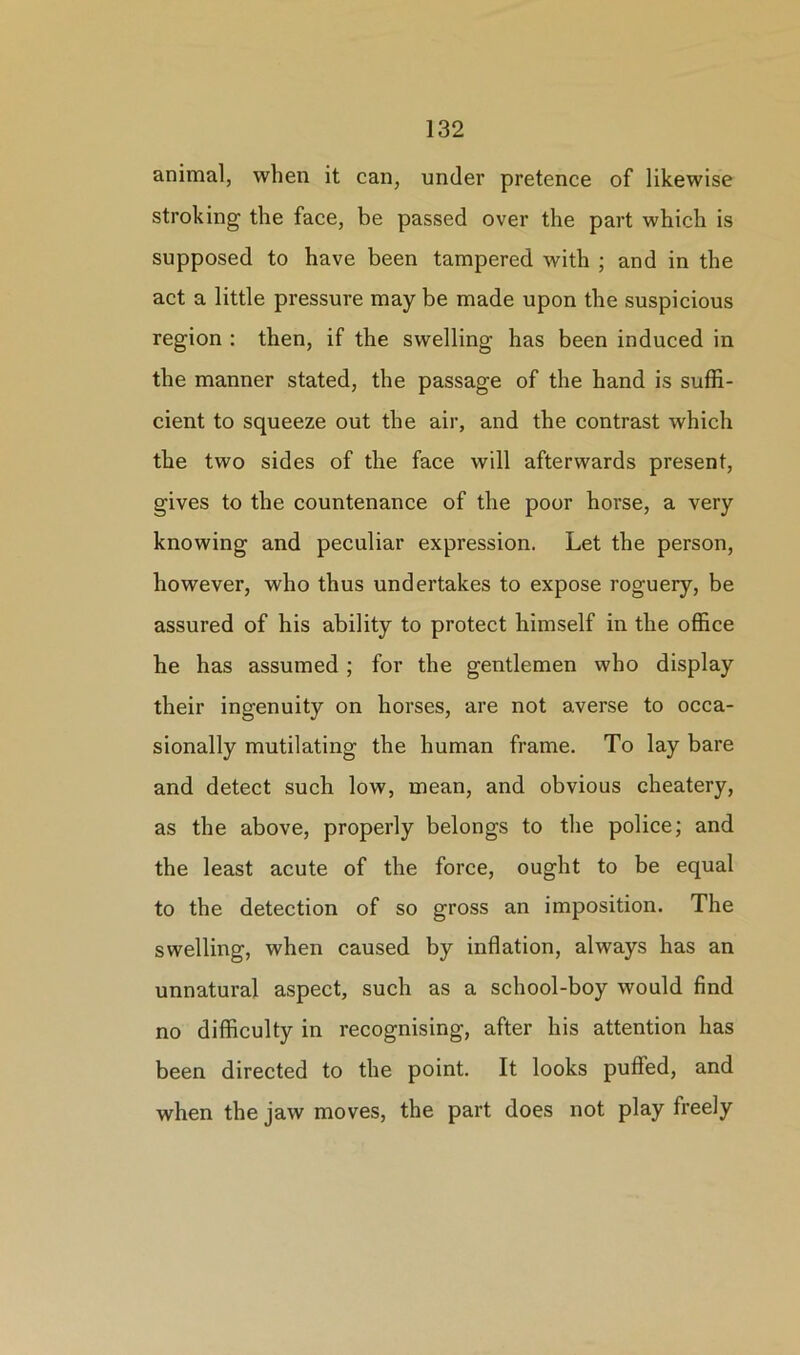 animal, when it can, under pretence of likewise stroking the face, be passed over the part which is supposed to have been tampered with ; and in the act a little pressure may be made upon the suspicious region : then, if the swelling has been induced in the manner stated, the passage of the hand is suffi- cient to squeeze out the air, and the contrast which the two sides of the face will afterwards present, gives to the countenance of the poor horse, a very knowing and peculiar expression. Let the person, however, who thus undertakes to expose roguery, be assured of his ability to protect himself in the office he has assumed; for the gentlemen who display their ingenuity on horses, are not averse to occa- sionally mutilating the human frame. To lay bare and detect such low, mean, and obvious cheatery, as the above, properly belongs to the police; and the least acute of the force, ought to be equal to the detection of so gross an imposition. The swelling, when caused by inflation, always has an unnatural aspect, such as a school-boy would find no difficulty in recognising, after his attention has been directed to the point. It looks puffed, and when the jaw moves, the part does not play freely