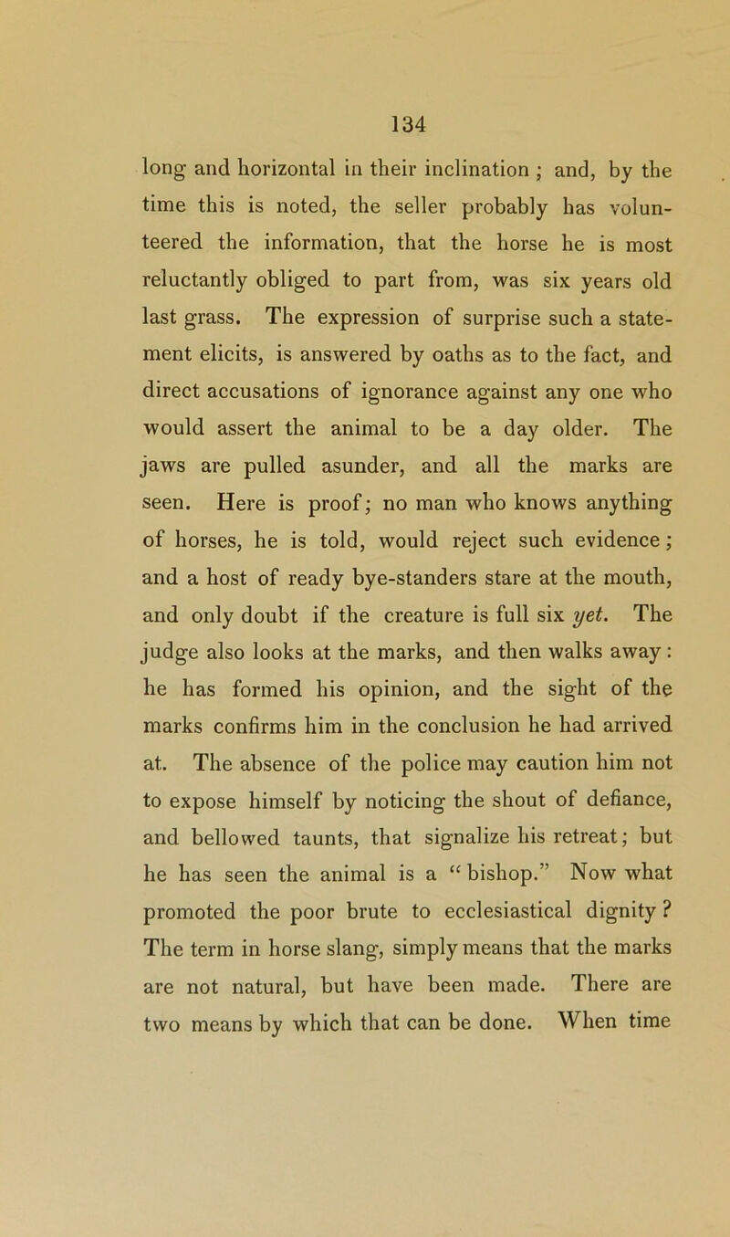 long and horizontal in their inclination ; and, by the time this is noted, the seller probably has volun- teered the information, that the horse he is most reluctantly obliged to part from, was six years old last grass. The expression of surprise such a state- ment elicits, is answered by oaths as to the fact, and direct accusations of ignorance against any one who would assert the animal to be a day older. The jaws are pulled asunder, and all the marks are seen. Here is proof; no man who knows anything of horses, he is told, would reject such evidence; and a host of ready bye-standers stare at the mouth, and only doubt if the creature is full six yet. The judge also looks at the marks, and then walks away: he has formed his opinion, and the sight of the marks confirms him in the conclusion he had arrived at. The absence of the police may caution him not to expose himself by noticing the shout of defiance, and bellowed taunts, that signalize his retreat; but he has seen the animal is a “ bishop. Now what promoted the poor brute to ecclesiastical dignity ? The term in horse slang, simply means that the marks are not natural, but have been made. There are two means by which that can be done. When time