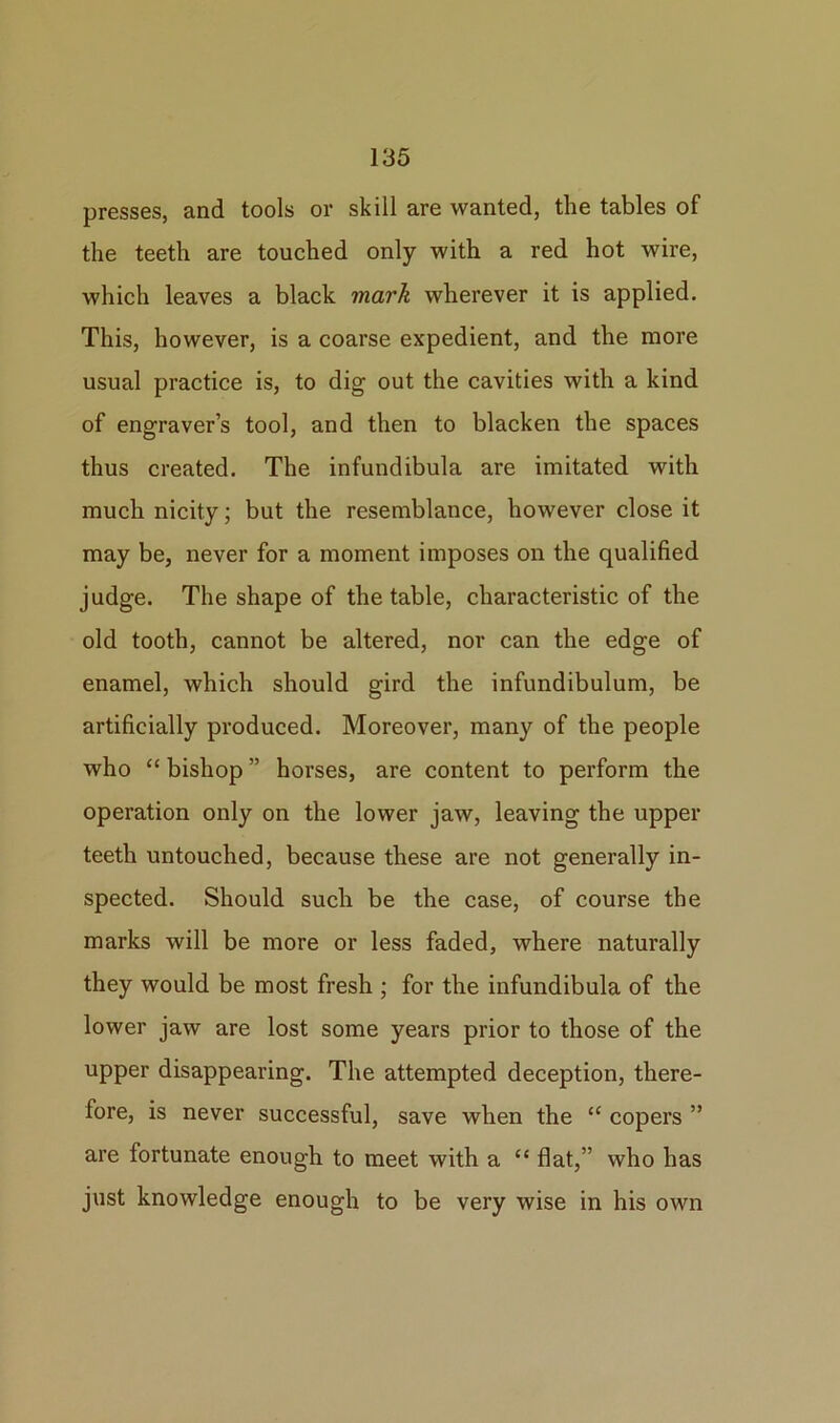 presses, and tools or skill are wanted, the tables of the teeth are touched only with a red hot wire, which leaves a black mark wherever it is applied. This, however, is a coarse expedient, and the more usual practice is, to dig out the cavities with a kind of engraver’s tool, and then to blacken the spaces thus created. The infundibula are imitated with much nicity; but the resemblance, however close it may be, never for a moment imposes on the qualified judge. The shape of the table, characteristic of the old tooth, cannot be altered, nor can the edge of enamel, which should gird the infundibulum, be artificially produced. Moreover, many of the people who “ bishop ” horses, are content to perform the operation only on the lower jaw, leaving the upper teeth untouched, because these are not generally in- spected. Should such be the case, of course the marks will be more or less faded, where naturally they would be most fresh ; for the infundibula of the lower jaw are lost some years prior to those of the upper disappearing. The attempted deception, there- fore, is never successful, save when the “ copers ” are fortunate enough to meet with a “ flat,” who has just knowledge enough to be very wise in his own