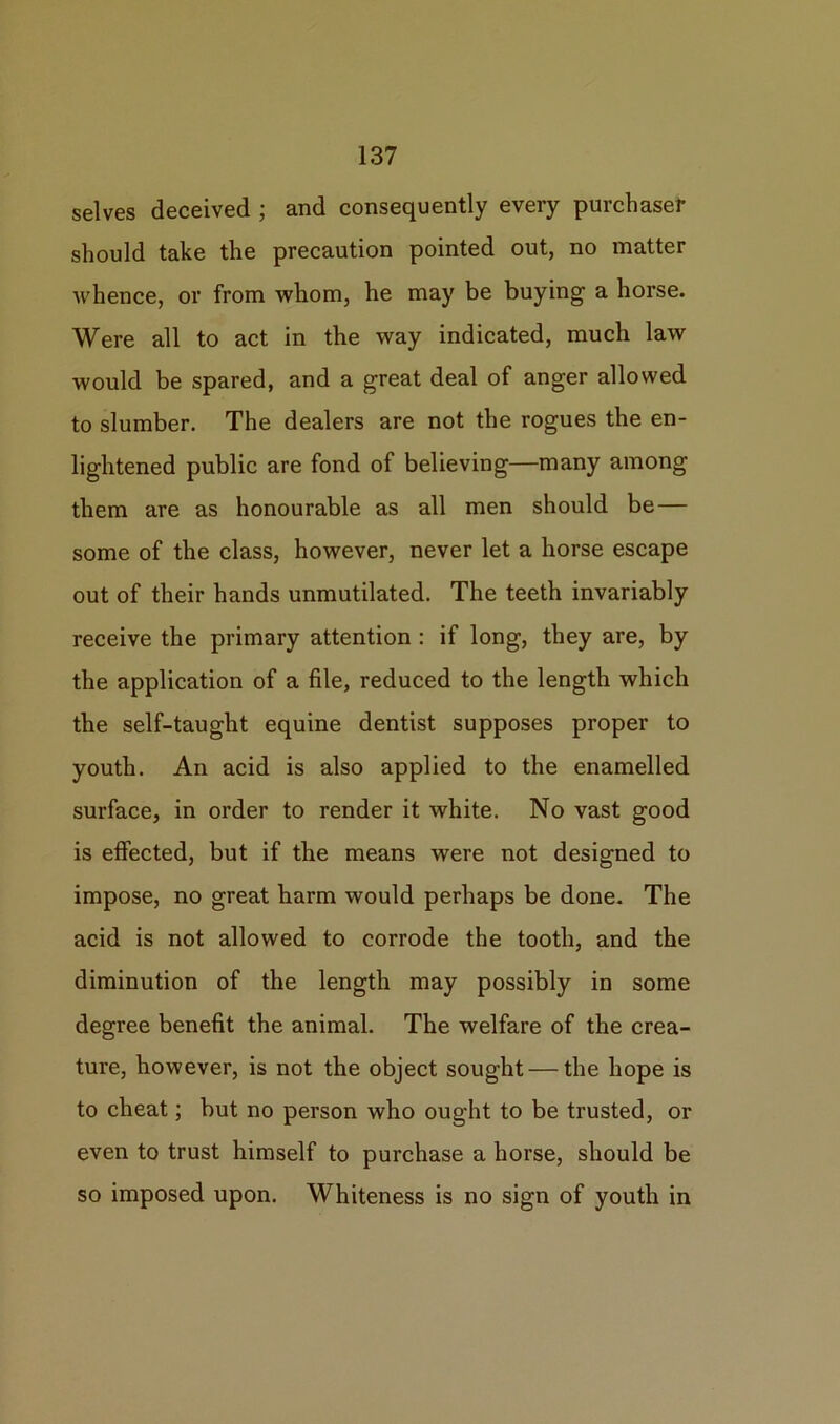 selves deceived ; and consequently every purchaser should take the precaution pointed out, no matter whence, or from whom, he may be buying a horse. Were all to act in the way indicated, much law would be spared, and a great deal of anger allowed to slumber. The dealers are not the rogues the en- lightened public are fond of believing—many among them are as honourable as all men should be— some of the class, however, never let a horse escape out of their hands unmutilated. The teeth invariably receive the primary attention : if long, they are, by the application of a file, reduced to the length which the self-taught equine dentist supposes proper to youth. An acid is also applied to the enamelled surface, in order to render it white. No vast good is effected, but if the means were not designed to impose, no great harm would perhaps be done. The acid is not allowed to corrode the tooth, and the diminution of the length may possibly in some degree benefit the animal. The welfare of the crea- ture, however, is not the object sought — the hope is to cheat; but no person who ought to be trusted, or even to trust himself to purchase a horse, should be so imposed upon. Whiteness is no sign of youth in