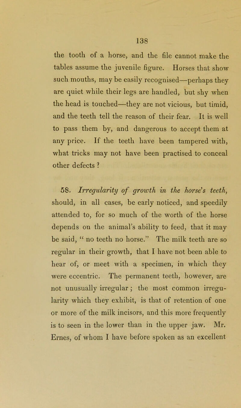 the tooth of a horse, and the file cannot make the tables assume the juvenile figure. Horses that show such mouths, may be easily recognised—perhaps they are quiet while their legs are handled, but shy when the head is touched—they are not vicious, but timid, and the teeth tell the reason of their fear. It is well to pass them by, and dangerous to accept them at any price. If the teeth have been tampered with, what tricks may not have been practised to conceal other defects ? 58. Irregularity of growth in the horse's teeth, should, in all cases, be early noticed, and speedily attended to, for so much of the worth of the horse depends on the animal’s ability to feed, that it may be said, “ no teeth no horse.” The milk teeth are so regular in their growth, that I have not been able to hear of, or meet with a specimen, in which they were eccentric. The permanent teeth, however, are not unusually irregular; the most common irregu- larity which they exhibit, is that of retention of one or more of the milk incisors, and this more frequently is to seen in the lower than in the upper jaw. Mr. Ernes, of whom I have before spoken as an excellent