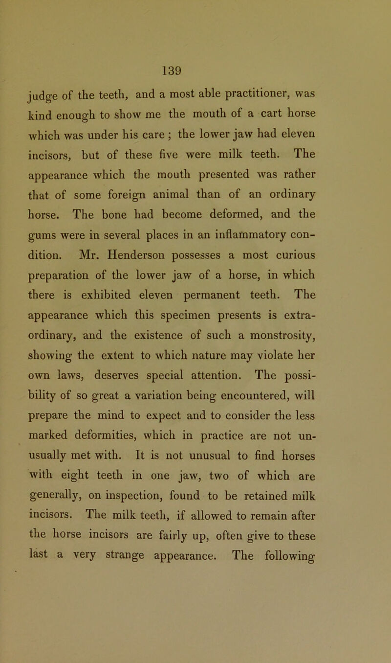 judge of the teeth, and a most able practitioner, was kind enough to show me the mouth of a cart horse which was under his care ; the lower jaw had eleven incisors, but of these five were milk teeth. The appearance which the mouth presented was rather that of some foreign animal than of an ordinary horse. The bone had become deformed, and the gums were in several places in an inflammatory con- dition. Mr. Henderson possesses a most curious preparation of the lower jaw of a horse, in which there is exhibited eleven permanent teeth. The appearance which this specimen presents is extra- ordinary, and the existence of such a monstrosity, showing the extent to which nature may violate her own laws, deserves special attention. The possi- bility of so great a variation being encountered, will prepare the mind to expect and to consider the less marked deformities, which in practice are not un- usually met with. It is not unusual to find horses with eight teeth in one jaw, two of which are generally, on inspection, found to be retained milk incisors. The milk teeth, if allowed to remain after the horse incisors are fairly up, often give to these last a very strange appearance. The following