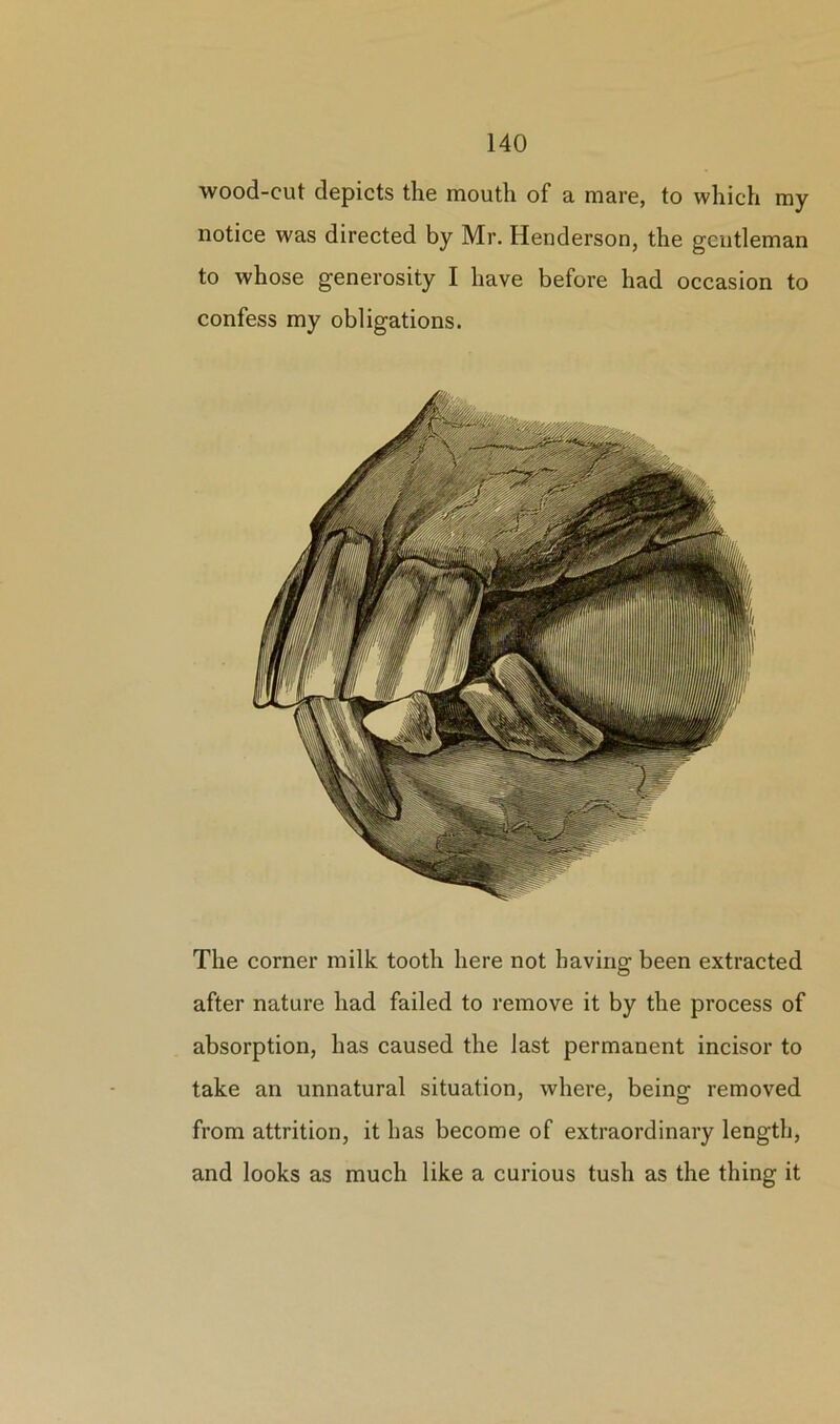 wood-cut depicts the mouth of a mare, to which my notice was directed by Mr. Henderson, the gentleman to whose generosity I have before had occasion to confess my obligations. The corner milk tooth here not having been extracted after nature had failed to remove it by the process of absorption, has caused the last permanent incisor to take an unnatural situation, where, being removed from attrition, it has become of extraordinary length, and looks as much like a curious tush as the thing it
