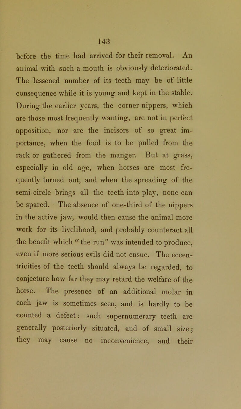 before the time had arrived for their removal. An animal with such a mouth is obviously deteriorated. The lessened number of its teeth may be of little consequence while it is young and kept in the stable. During the earlier years, the corner nippers, which are those most frequently wanting, are not in perfect apposition, nor are the incisors of so great im- portance, when the food is to be pulled from the rack or gathered from the manger. But at grass, especially in old age, when horses are most fre- quently turned out, and when the spreading of the semi-circle brings all the teeth into play, none can be spared. The absence of one-third of the nippers in the active jaw, would then cause the animal more work for its livelihood, and probably counteract all the benefit which “ the run” was intended to produce, even if more serious evils did not ensue. The eccen- tricities of the teeth should always be regarded, to conjecture how far they may retard the welfare of the horse. The presence of an additional molar in each jaw is sometimes seen, and is hardly to be counted a defect: such supernumerary teeth are generally posteriorly situated, and of small size; they may cause no inconvenience, and their