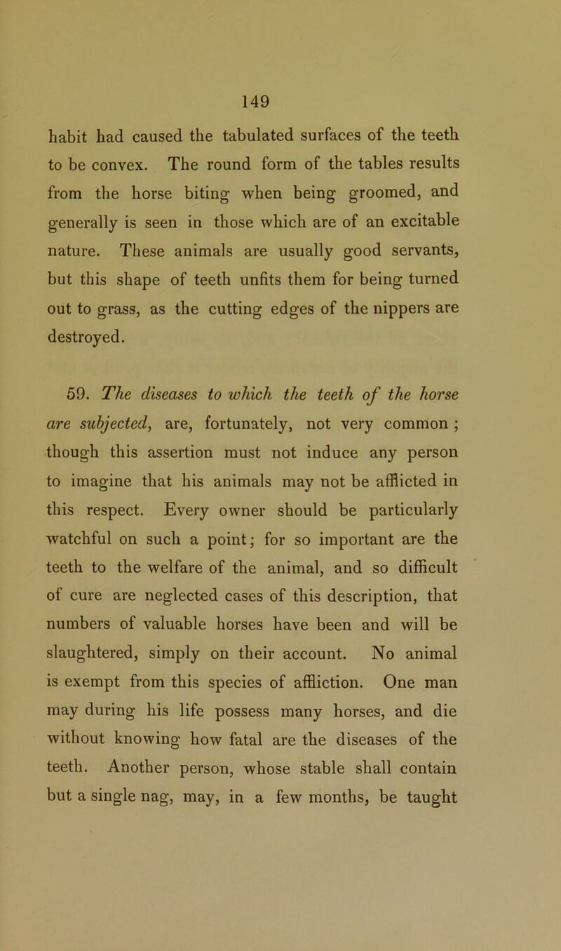 habit had caused the tabulated surfaces of the teeth to be convex. The round form of the tables results from the horse biting when being groomed, and generally is seen in those which are of an excitable nature. These animals are usually good servants, but this shape of teeth unfits them for being turned out to grass, as the cutting edges of the nippers are destroyed. 59. The diseases to which the teeth of the horse are subjected, are, fortunately, not very common ; though this assertion must not induce any person to imagine that his animals may not be afflicted in this respect. Every owner should be particularly watchful on such a point; for so important are the teeth to the welfare of the animal, and so difficult of cure are neglected cases of this description, that numbers of valuable horses have been and will be slaughtered, simply on their account. No animal is exempt from this species of affliction. One man may during his life possess many horses, and die without knowing how fatal are the diseases of the teeth. Another person, whose stable shall contain but a single nag, may, in a few months, be taught