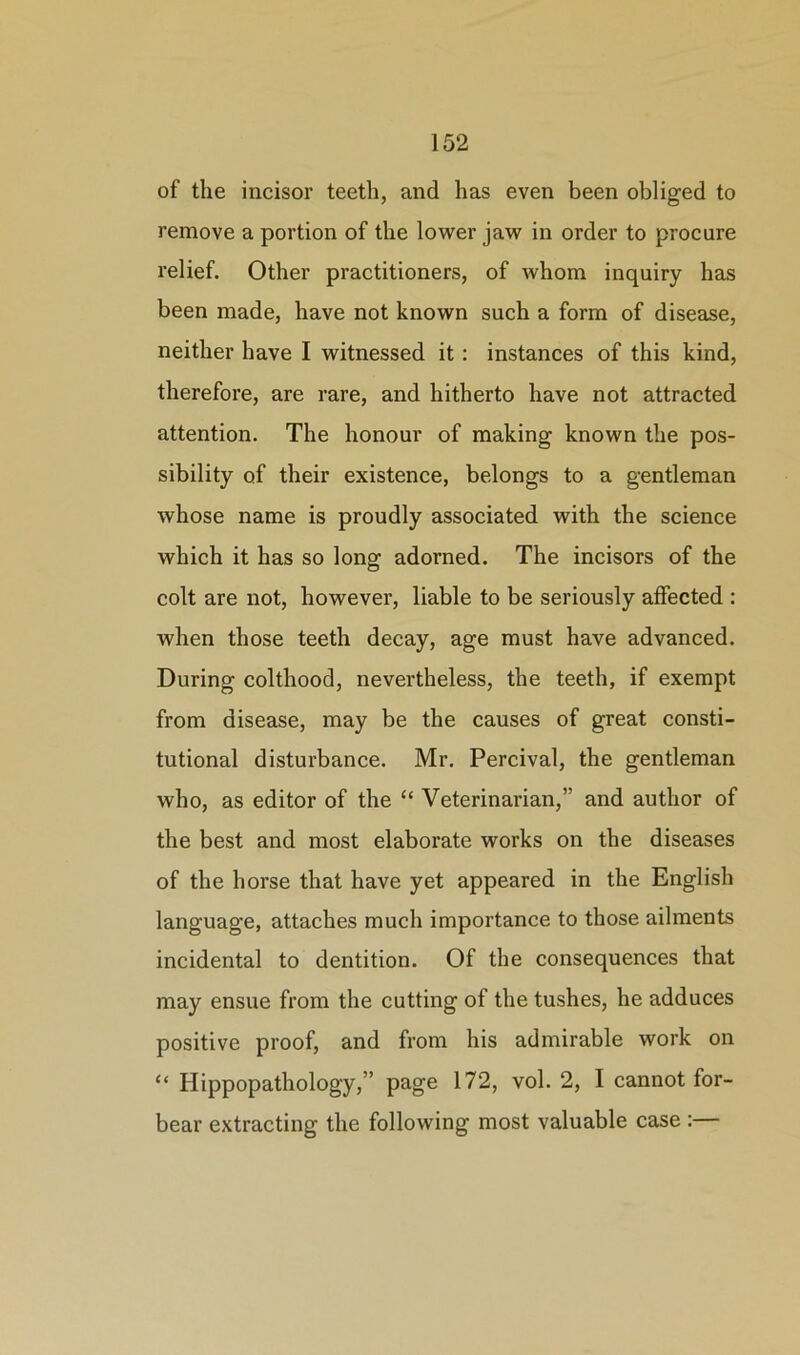 of the incisor teeth, and has even been obliged to remove a portion of the lower jaw in order to procure relief. Other practitioners, of whom inquiry has been made, have not known such a form of disease, neither have I witnessed it: instances of this kind, therefore, are rare, and hitherto have not attracted attention. The honour of making known the pos- sibility of their existence, belongs to a gentleman whose name is proudly associated with the science which it has so long adorned. The incisors of the colt are not, however, liable to be seriously affected : when those teeth decay, age must have advanced. During colthood, nevertheless, the teeth, if exempt from disease, may be the causes of great consti- tutional disturbance. Mr. Percival, the gentleman who, as editor of the “ Veterinarian,” and author of the best and most elaborate works on the diseases of the horse that have yet appeared in the English language, attaches much importance to those ailments incidental to dentition. Of the consequences that may ensue from the cutting of the tushes, he adduces positive proof, and from his admirable work on “ Hippopathology,” page 172, vol. 2, I cannot for- bear extracting the following most valuable case :—