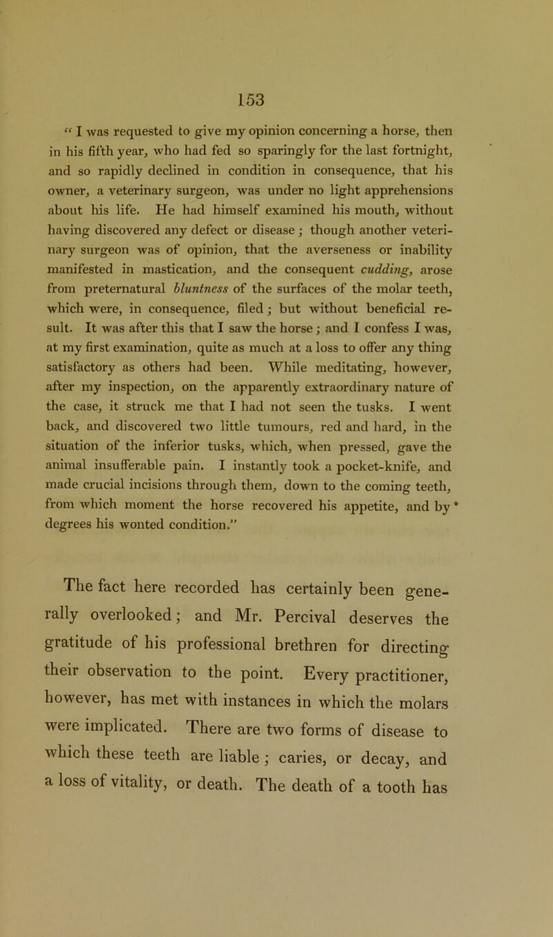 “ I was requested to give my opinion concerning a horse, then in his fifth year, who had fed so sparingly for the last fortnight, and so rapidly declined in condition in consequence, that his owner, a veterinary surgeon, was under no light apprehensions about his life. He had himself examined his mouth, without having discovered any defect or disease ; though another veteri- nary surgeon was of opinion, that the averseness or inability manifested in mastication, and the consequent cudding, arose from preternatural bluntness of the surfaces of the molar teeth, which were, in consequence, filed; but without beneficial re- sult. It was after this that I saw the horse; and I confess I was, at my first examination, quite as much at a loss to offer any thing satisfactory as others had been. While meditating, however, after my inspection, on the apparently extraordinary nature of the case, it struck me that I had not seen the tusks, I went back, and discovered two little tumours, red and hard, in the situation of the inferior tusks, which, when pressed, gave the animal insufferable pain. I instantly took a pocket-knife, and made crucial incisions through them, down to the coming teeth, from which moment the horse recovered his appetite, and by * degrees his wonted condition.” The fact here recorded has certainly been gene- rally overlooked; and Mr. Percival deserves the gratitude of his professional brethren for directing their observation to the point. Every practitioner, however, has met with instances in which the molars were implicated. There are two forms of disease to which these teeth are liable ; caries, or decay, and a loss of vitality, or death. The death of a tooth has