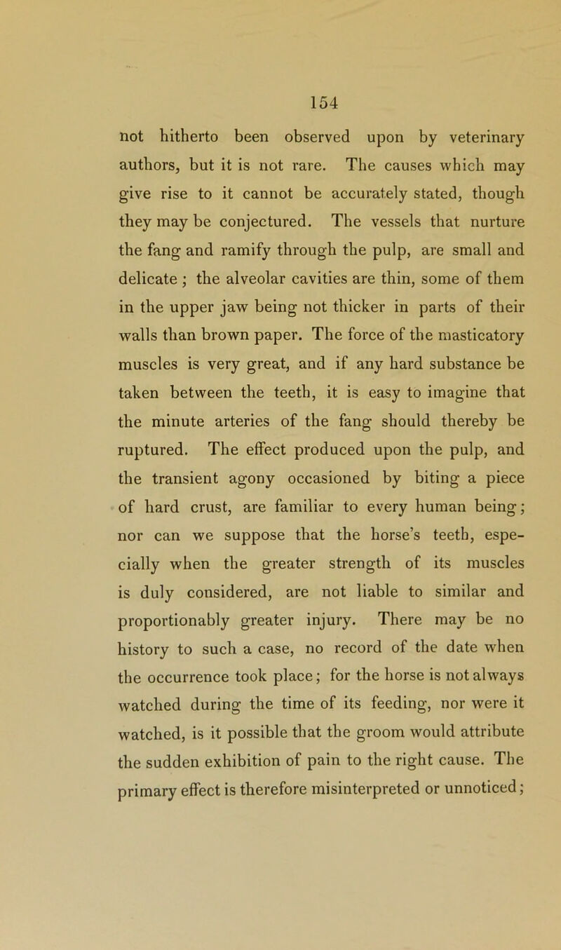 not hitherto been observed upon by veterinary authors, but it is not rare. The causes which may give rise to it cannot be accurately stated, though they may be conjectured. The vessels that nurture the fang and ramify through the pulp, are small and delicate ; the alveolar cavities are thin, some of them in the upper jaw being not thicker in parts of their walls than brown paper. The force of the masticatory muscles is very great, and if any hard substance be taken between the teeth, it is easy to imagine that the minute arteries of the fang should thereby be ruptured. The effect produced upon the pulp, and the transient agony occasioned by biting a piece of hard crust, are familiar to every human being; nor can we suppose that the horse’s teeth, espe- cially when the greater strength of its muscles is duly considered, are not liable to similar and proportionably greater injury. There may be no history to such a case, no record of the date when the occurrence took place; for the horse is not always watched during the time of its feeding, nor were it watched, is it possible that the groom would attribute the sudden exhibition of pain to the right cause. The primary effect is therefore misinterpreted or unnoticed;