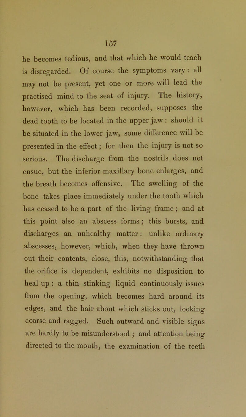 he becomes tedious, and that which he would teach is disregarded. Of course the symptoms vary: all may not be present, yet one or more will lead the practised mind to the seat of injury. The history, however, which has been recorded, supposes the dead tooth to be located in the upper jaw : should it be situated in the lower jaw, some difference will be presented in the effect; for then the injury is not so serious. The discharge from the nostrils does not ensue, but the inferior maxillary bone enlarges, and the breath becomes offensive. The swelling of the bone takes place immediately under the tooth which has ceased to be a part of the living frame; and at this point also an abscess forms; this bursts, and discharges an unhealthy matter: unlike ordinary abscesses, however, which, when they have thrown out their contents, close, this, notwithstanding that the orifice is dependent, exhibits no disposition to heal up : a thin stinking liquid continuously issues from the opening, which becomes hard around its edges, and the hair about which sticks out, looking coarse and ragged. Such outward and visible signs are hardly to be misunderstood ; and attention being directed to the mouth, the examination of the teeth