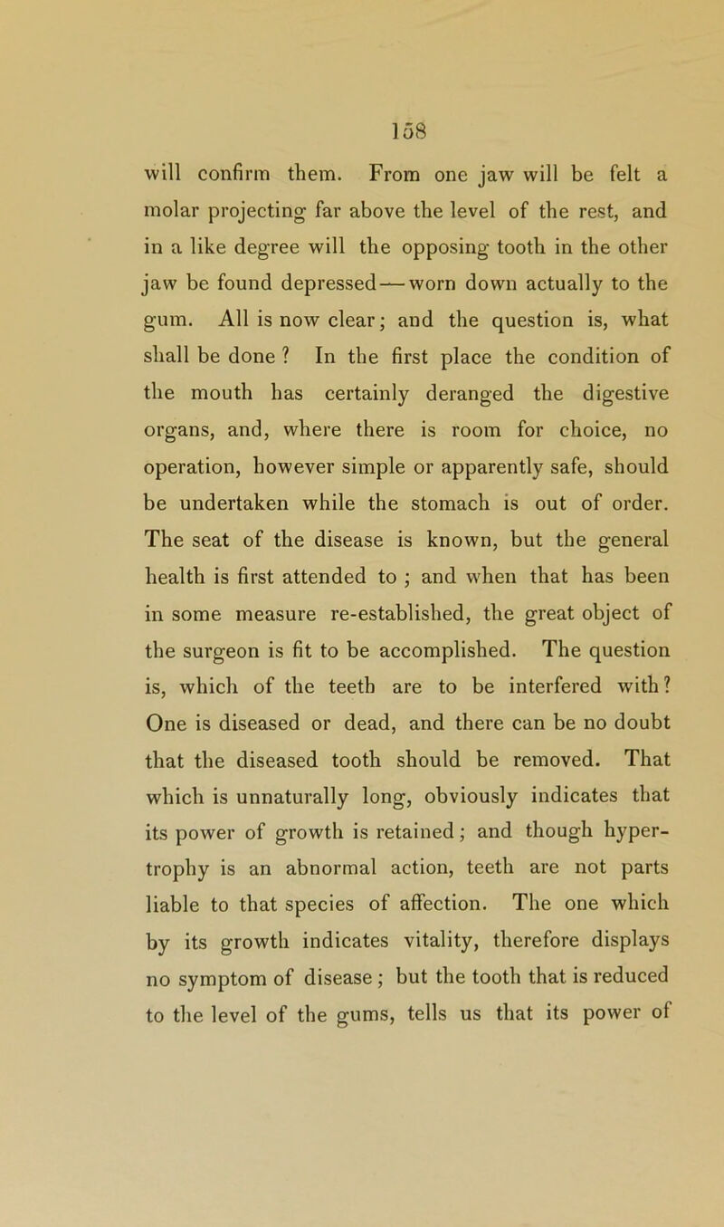 will confirm them. From one jaw will be felt a molar projecting far above the level of the rest, and in a like degree will the opposing tooth in the other jaw be found depressed —worn down actually to the gum. All is now clear; and the question is, what shall be done ? In the first place the condition of the mouth has certainly deranged the digestive organs, and, where there is room for choice, no operation, however simple or apparently safe, should be undertaken while the stomach is out of order. The seat of the disease is known, but the general health is first attended to ; and when that has been in some measure re-established, the great object of the surgeon is fit to be accomplished. The question is, which of the teeth are to be interfered with ? One is diseased or dead, and there can be no doubt that the diseased tooth should be removed. That which is unnaturally long, obviously indicates that its power of growth is retained; and though hyper- trophy is an abnormal action, teeth are not parts liable to that species of affection. The one which by its growth indicates vitality, therefore displays no symptom of disease ; but the tooth that, is reduced to the level of the gums, tells us that its power of