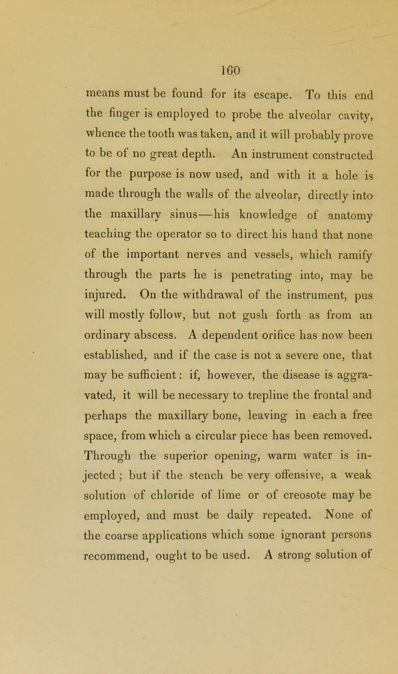 means must be found for its escape. To this end the finger is employed to probe the alveolar cavity, whence the tooth was taken, and it will probably prove to be of no great depth. An instrument constructed for the purpose is now used, and with it a hole is made through the walls of the alveolar, directly into the maxillary sinus—his knowledge of anatomy teaching the operator so to direct his hand that none of the important nerves and vessels, which ramify through the parts he is penetrating into, may be injured. On the withdrawal of the instrument, pus will mostly follow, but not gush forth as from an ordinary abscess. A dependent orifice has now been established, and if the case is not a severe one, that may be sufficient: if, however, the disease is aggra- vated, it will be necessary to trepline the frontal and perhaps the maxillary bone, leaving in each a free space, from which a circular piece has been removed. Through the superior opening, warm water is in- jected ; but if the stench be very offensive, a weak solution of chloride of lime or of creosote may be employed, and must be daily repeated. None of the coarse applications which some ignorant persons recommend, ought to be used. A strong solution of