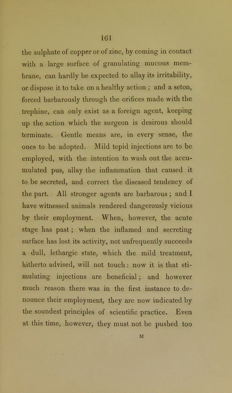 the sulphate of copper or of zinc, by coming in contact with a large surface of granulating mucous mem- brane, can hardly be expected to allay its irritability, or dispose it to take on a healthy action ; and a seton, forced barbarously through the orifices made with the trephine, can only exist as a foreign agent, keeping up the action which the surgeon is desirous should terminate. Gentle means are, in every sense, the ones to be adopted. Mild tepid injections are to be employed, with the intention to wash out the accu- mulated pus, allay the inflammation that caused it to be secreted, and correct the diseased tendency of the part. All stronger agents are barbarous ; and I have witnessed animals rendered dangerously vicious by their employment. When, however, the acute stage has past ; when the inflamed and secreting surface has lost its activity, not unfrequently succeeds a dull, lethargic state, which the mild treatment, hitherto advised, will not touch: now it is that sti- mulating injections are beneficial; and however much reason there was in the first instance to de- nounce their employment, they are now indicated by the soundest principles of scientific practice. Even at this time, however, they must not be pushed too M