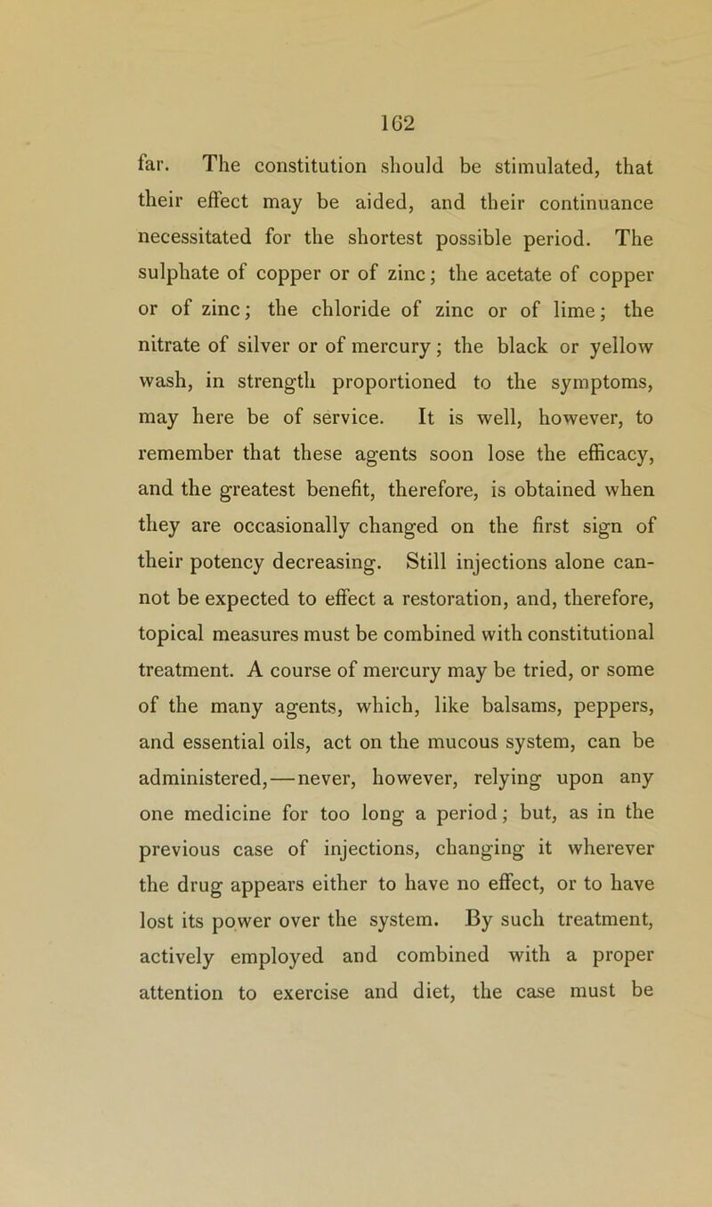 1G2 iar. The constitution should be stimulated, that their effect may be aided, and their continuance necessitated for the shortest possible period. The sulphate of copper or of zinc; the acetate of copper or of zinc; the chloride of zinc or of lime; the nitrate of silver or of mercury; the black or yellow wash, in strength proportioned to the symptoms, may here be of service. It is well, however, to remember that these agents soon lose the efficacy, and the greatest benefit, therefore, is obtained when they are occasionally changed on the first sign of their potency decreasing. Still injections alone can- not be expected to effect a restoration, and, therefore, topical measures must be combined with constitutional treatment. A course of mercury may be tried, or some of the many agents, which, like balsams, peppers, and essential oils, act on the mucous system, can be administered, — never, however, relying upon any one medicine for too long a period; but, as in the previous case of injections, changing it wherever the drug appears either to have no effect, or to have lost its power over the system. By such treatment, actively employed and combined with a proper attention to exercise and diet, the case must be
