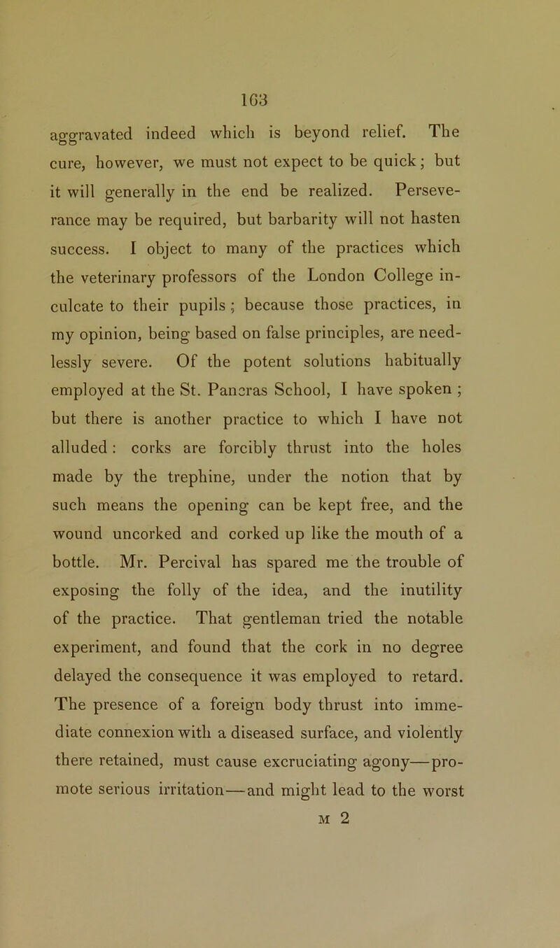 1G3 aggravated indeed which is beyond relief. The cure, however, we must not expect to be quick; but it will generally in the end be realized. Perseve- rance may be required, but barbarity will not hasten success. I object to many of the practices which the veterinary professors of the London College in- culcate to their pupils ; because those practices, in my opinion, being based on false principles, are need- lessly severe. Of the potent solutions habitually employed at the St. Paneras School, I have spoken ; but there is another practice to which I have not alluded: corks are forcibly thrust into the holes made by the trephine, under the notion that by such means the opening can be kept free, and the wound uncorked and corked up like the mouth of a bottle. Mr. Percival has spared me the trouble of exposing the folly of the idea, and the inutility of the practice. That gentleman tried the notable experiment, and found that the cork in no degree delayed the consequence it was employed to retard. The presence of a foreign body thrust into imme- diate connexion with a diseased surface, and violently there retained, must cause excruciating agony—pro- mote serious irritation—and might lead to the worst m 2