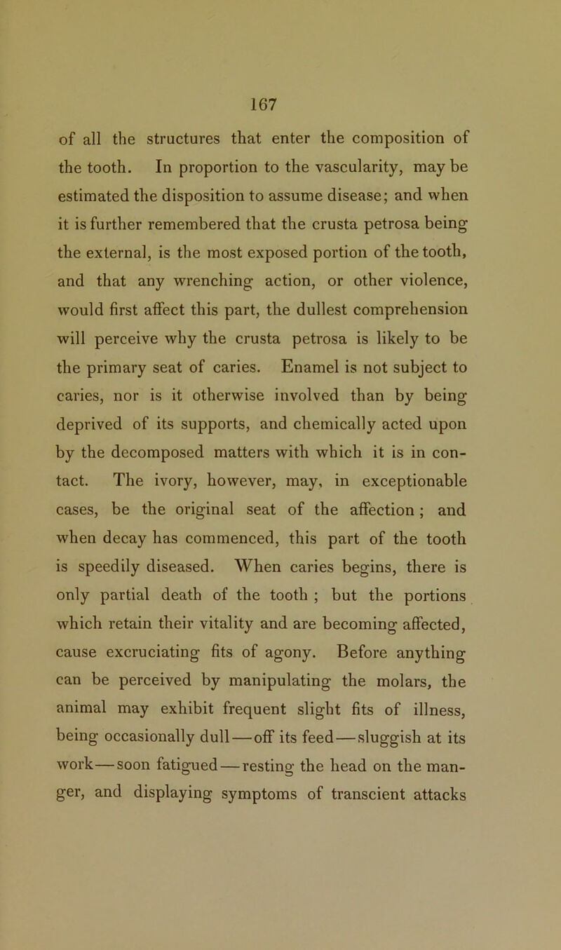 of all the structures that enter the composition of the tooth. In proportion to the vascularity, maybe estimated the disposition to assume disease; and when it is further remembered that the crusta petrosa being the externa], is the most exposed portion of the tooth, and that any wrenching action, or other violence, would first affect this part, the dullest comprehension will perceive why the crusta petrosa is likely to be the primary seat of caries. Enamel is not subject to caries, nor is it otherwise involved than by being deprived of its supports, and chemically acted upon by the decomposed matters with which it is in con- tact. The ivory, however, may, in exceptionable cases, be the original seat of the affection; and when decay has commenced, this part of the tooth is speedily diseased. When caries begins, there is only partial death of the tooth ; but the portions which retain their vitality and are becoming affected, cause excruciating fits of agony. Before anything can be perceived by manipulating the molars, the animal may exhibit frequent slight fits of illness, being occasionally dull—off its feed — sluggish at its work—soon fatigued — resting the head on the man- ger, and displaying symptoms of transcient attacks