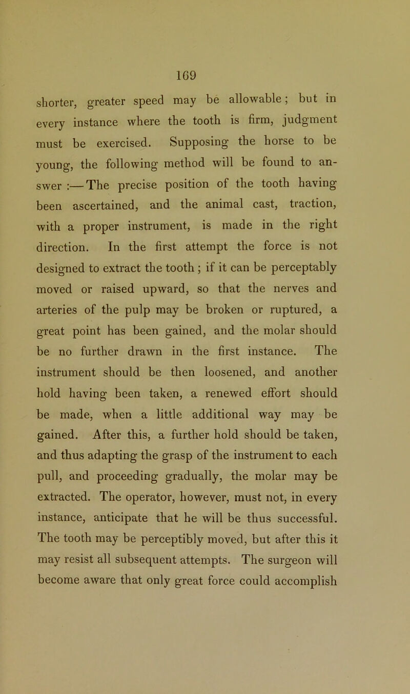 shorter, greater speed may be allowable; but in every instance where the tooth is firm, judgment must be exercised. Supposing the horse to be young, the following method will be found to an- swer :—The precise position of the tooth having been ascertained, and the animal cast, traction, with a proper instrument, is made in the right direction. In the first attempt the force is not designed to extract the tooth ; if it can be perceptably moved or raised upward, so that the nerves and arteries of the pulp may be broken or ruptured, a great point has been gained, and the molar should be no further drawn in the first instance. The instrument should be then loosened, and another hold having been taken, a renewed effort should be made, when a little additional way may be gained. After this, a further hold should be taken, and thus adapting the grasp of the instrument to each pull, and proceeding gradually, the molar may be extracted. The operator, however, must not, in every instance, anticipate that he will be thus successful. The tooth may be perceptibly moved, but after this it may resist all subsequent attempts. The surgeon will become aware that only great force could accomplish