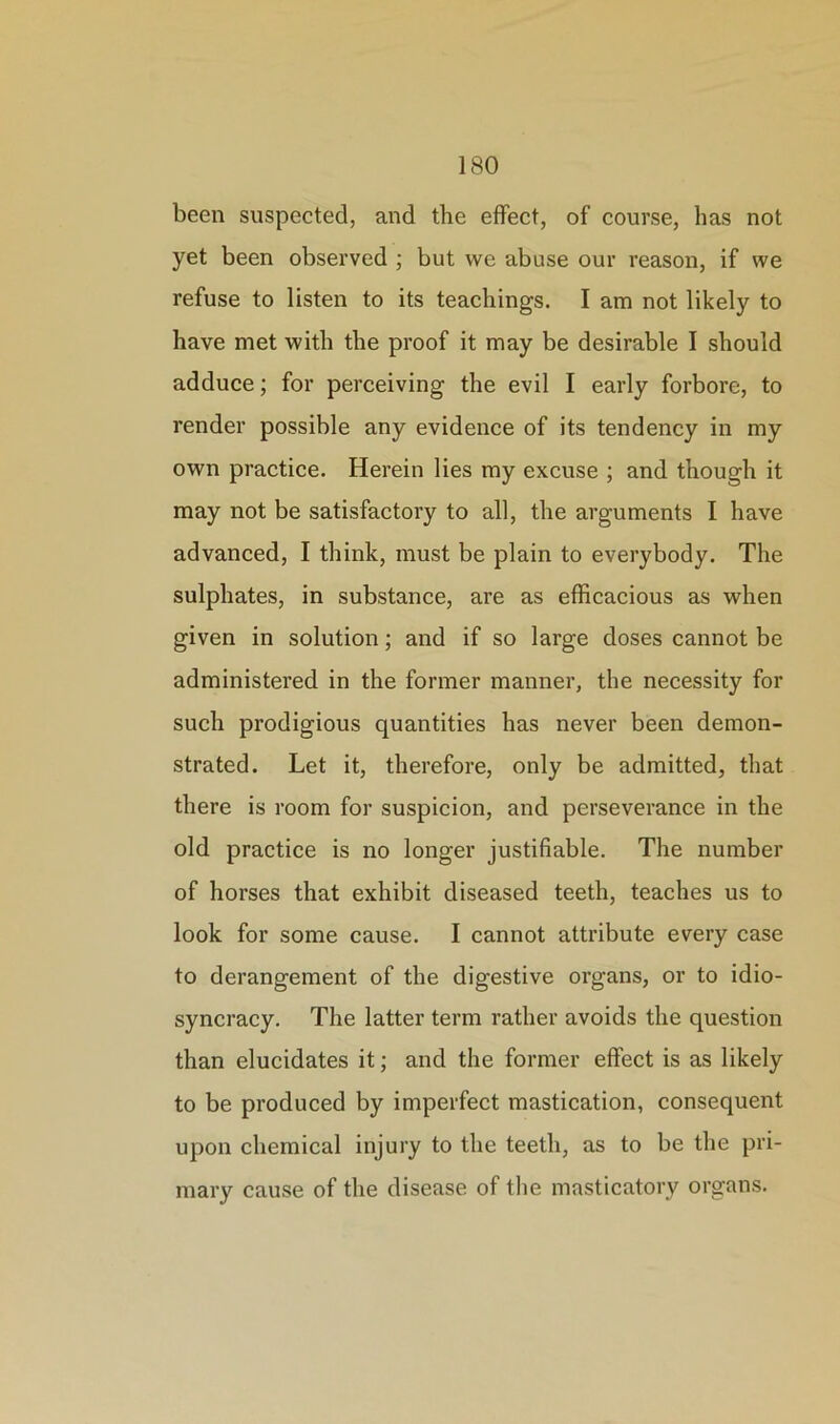 been suspected, and the effect, of course, has not yet been observed ; but we abuse our reason, if we refuse to listen to its teachings. I am not likely to have met with the proof it may be desirable I should adduce; for perceiving the evil I early forbore, to render possible any evidence of its tendency in my own practice. Herein lies my excuse ; and though it may not be satisfactory to all, the arguments I have advanced, I think, must be plain to everybody. The sulphates, in substance, are as efficacious as when given in solution; and if so large doses cannot be administered in the former manner, the necessity for such prodigious quantities has never been demon- strated. Let it, therefore, only be admitted, that there is room for suspicion, and perseverance in the old practice is no longer justifiable. The number of horses that exhibit diseased teeth, teaches us to look for some cause. I cannot attribute every case to derangement of the digestive organs, or to idio- syncracy. The latter term rather avoids the question than elucidates it; and the former effect is as likely to be produced by imperfect mastication, consequent upon chemical injury to the teeth, as to be the pri- mary cause of the disease of the masticatory organs.