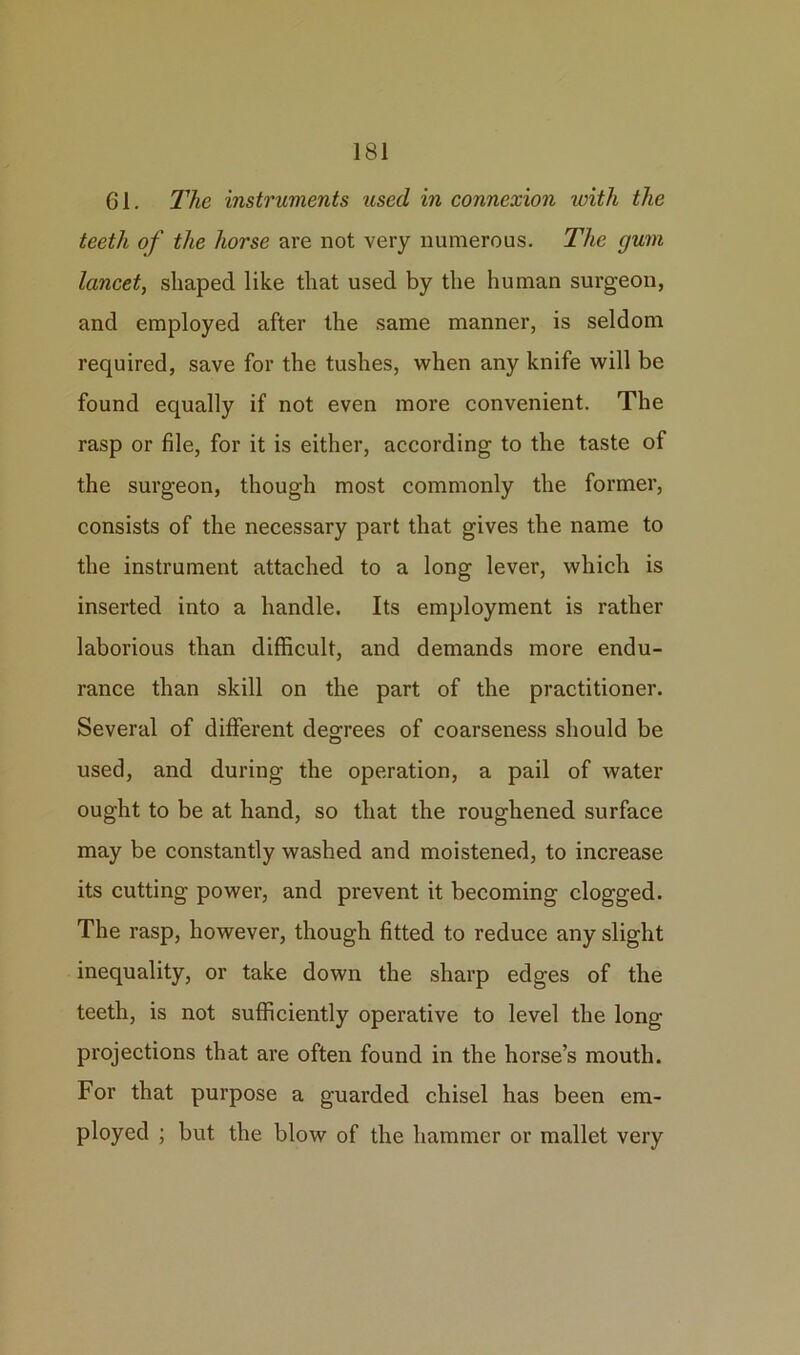 61. The instruments used in connexion ivith the teeth of the horse are not very numerous. The gum lancet, shaped like that used by the human surgeon, and employed after the same manner, is seldom required, save for the tushes, when any knife will be found equally if not even more convenient. The rasp or file, for it is either, according to the taste of the surgeon, though most commonly the former, consists of the necessary part that gives the name to the instrument attached to a long lever, which is inserted into a handle. Its employment is rather laborious than difficult, and demands more endu- rance than skill on the part of the practitioner. Several of different degrees of coarseness should be used, and during the operation, a pail of water ought to be at hand, so that the roughened surface may be constantly washed and moistened, to increase its cutting power, and prevent it becoming clogged. The rasp, however, though fitted to reduce any slight inequality, or take down the sharp edges of the teeth, is not sufficiently operative to level the long- projections that are often found in the horse’s mouth. For that purpose a guarded chisel has been em- ployed ; but the blow of the hammer or mallet very