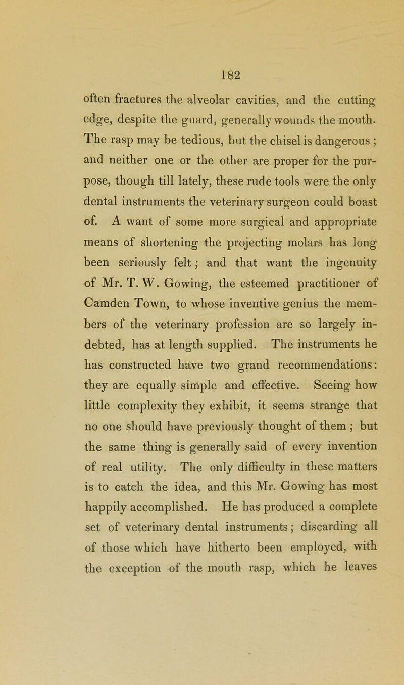 often fractures the alveolar cavities, and the cutting edge, despite the guard, generally wounds the mouth. The rasp may be tedious, but the chisel is dangerous ; and neither one or the other are proper for the pur- pose, though till lately, these rude tools were the only dental instruments the veterinary surgeon could boast of. A want of some more surgical and appropriate means of shortening the projecting molars has long been seriously felt; and that want the ingenuity of Mr. T. W. Gowing, the esteemed practitioner of Camden Town, to whose inventive genius the mem- bers of the veterinary profession are so largely in- debted, has at length supplied. The instruments he has constructed have two grand recommendations: they are equally simple and effective. Seeing how little complexity they exhibit, it seems strange that no one should have previously thought of them ; but the same thing is generally said of every invention of real utility. The only difficulty in these matters is to catch the idea, and this Mr. Gowing has most happily accomplished. He has produced a complete set of veterinary dental instruments; discarding all of those which have hitherto been employed, with the exception of the mouth rasp, which he leaves