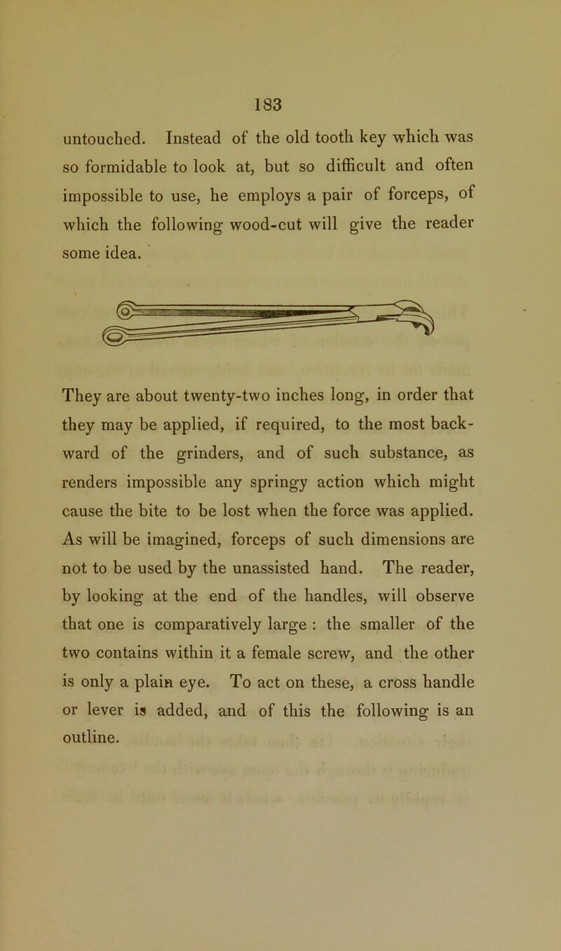 untouched. Instead of the old tooth key which was so formidable to look at, but so difficult and often impossible to use, he employs a pair of forceps, of which the following wood-cut will give the reader some idea. They are about twenty-two inches long, in order that they may be applied, if required, to the most back- ward of the grinders, and of such substance, as renders impossible any springy action which might cause the bite to be lost when the force was applied. As will be imagined, forceps of such dimensions are not to be used by the unassisted hand. The reader, by looking at the end of the handles, will observe that one is comparatively large : the smaller of the two contains within it a female screw, and the other is only a plain eye. To act on these, a cross handle or lever is added, and of this the following is an outline.