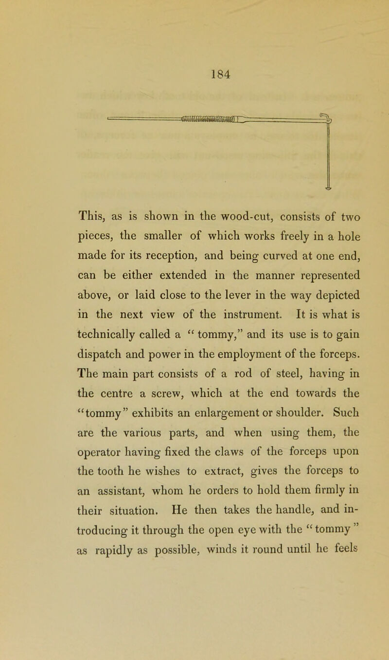 This, as is shown in the wood-cut, consists of two pieces, the smaller of which works freely in a hole made for its reception, and being curved at one end, can be either extended in the manner represented above, or laid close to the lever in the way depicted in the next view of the instrument. It is what is technically called a “ tommy,” and its use is to gain dispatch and power in the employment of the forceps. The main part consists of a rod of steel, having in the centre a screw, which at the end towards the “tommy” exhibits an enlargement or shoulder. Such are the various parts, and when using them, the operator having fixed the claws of the forceps upon the tooth he wishes to extract, gives the forceps to an assistant, whom he orders to hold them firmly in their situation. He then takes the handle, and in- troducing it through the open eye with the “ tommy ” as rapidly as possible, winds it round until he feels