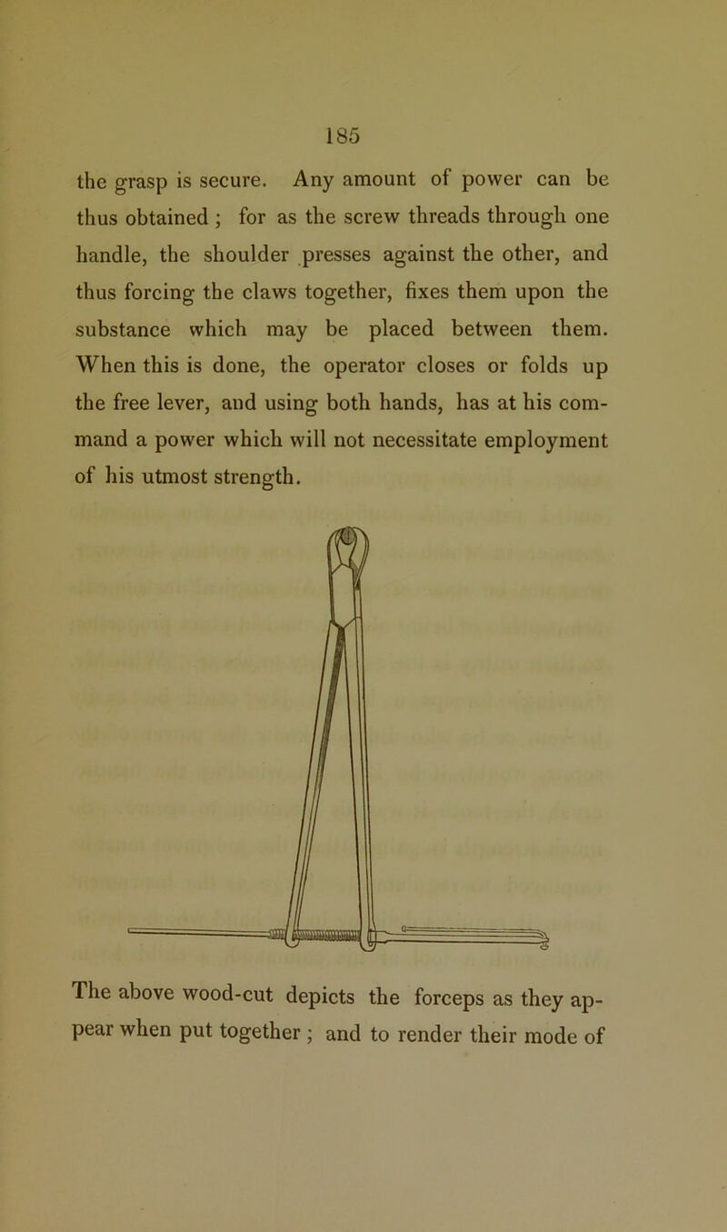 the grasp is secure. Any amount of power can be thus obtained ; for as the screw threads through one handle, the shoulder presses against the other, and thus forcing the claws together, fixes them upon the substance which may be placed between them. When this is done, the operator closes or folds up the free lever, and using both hands, has at his com- mand a power which will not necessitate employment of his utmost strength. The above wood-cut depicts the forceps as they ap- pear when put together ; and to render their mode of