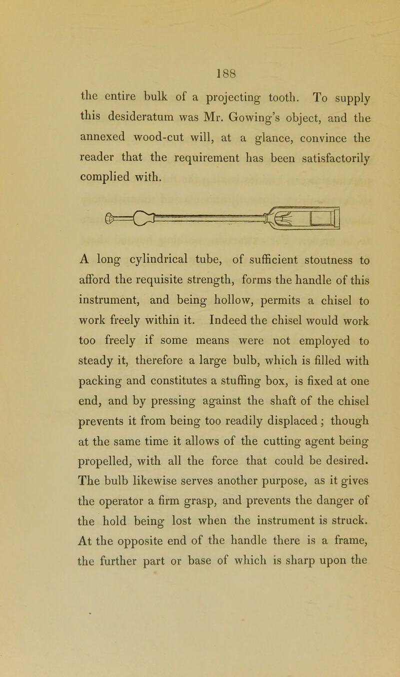 the entire bulk of a projecting tooth. To supply this desideratum was Mr. Gowing’s object, and the annexed wood-cut will, at a glance, convince the reader that the requirement has been satisfactorily complied with. A long cylindrical tube, of sufficient stoutness to afford the requisite strength, forms the handle of this instrument, and being hollow, permits a chisel to work freely within it. Indeed the chisel would work too freely if some means were not employed to steady it, therefore a large bulb, which is filled with packing and constitutes a stuffing box, is fixed at one end, and by pressing against the shaft of the chisel prevents it from being too readily displaced; though at the same time it allows of the cutting agent being propelled, with all the force that could be desired. The bulb likewise serves another purpose, as it gives the operator a firm grasp, and prevents the danger of the hold being lost when the instrument is struck. At the opposite end of the handle there is a frame, the further part or base of which is sharp upon the