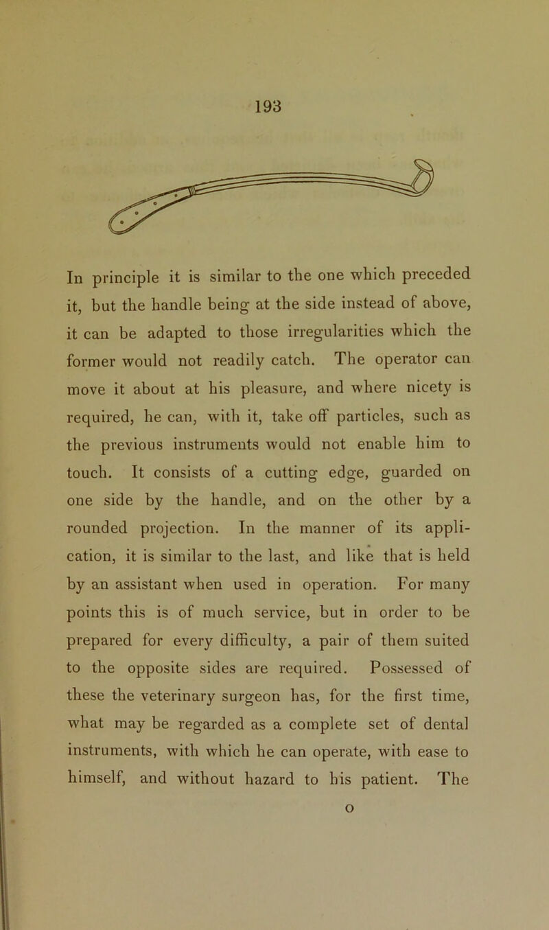 In principle it is similar to the one which preceded it, but the handle being at the side instead of above, it can be adapted to those irregularities which the former would not readily catch. The operator can move it about at his pleasure, and where nicety is required, he can, with it, take off particles, such as the previous instruments would not enable him to touch. It consists of a cutting edge, guarded on one side by the handle, and on the other by a rounded projection. In the manner of its appli- cation, it is similar to the last, and like that is held by an assistant when used in operation. For many points this is of much service, but in order to be prepared for every difficulty, a pair of them suited to the opposite sides are required. Possessed of these the veterinary surgeon has, for the first time, what may be regarded as a complete set of dental instruments, with which he can operate, with ease to himself, and without hazard to his patient. The o