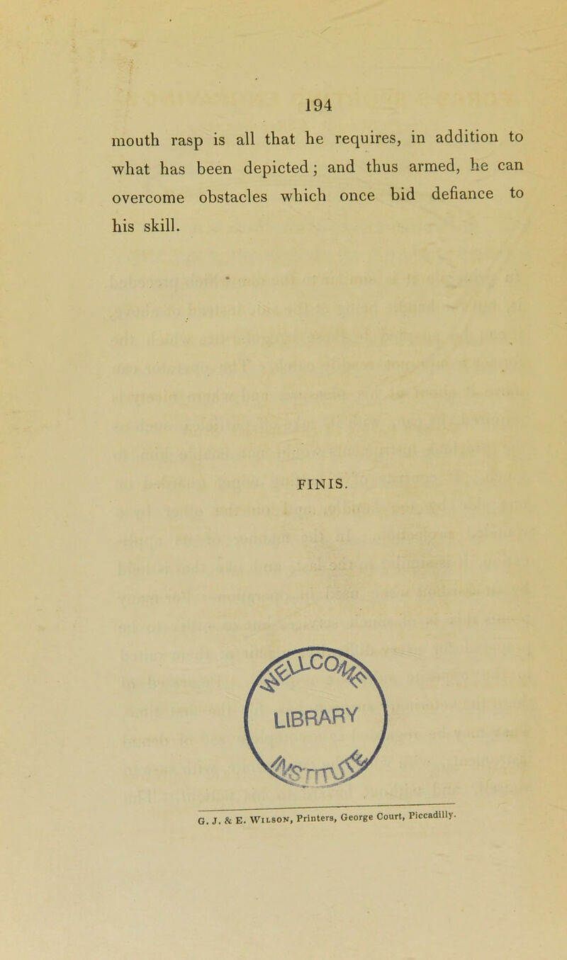 mouth rasp is all that he requires, in addition to what has been depicted; and thus armed, he can overcome obstacles which once bid defiance to his skill. FINIS. G. J. & E. Wilson, Printers, George Court, Piccadilly-