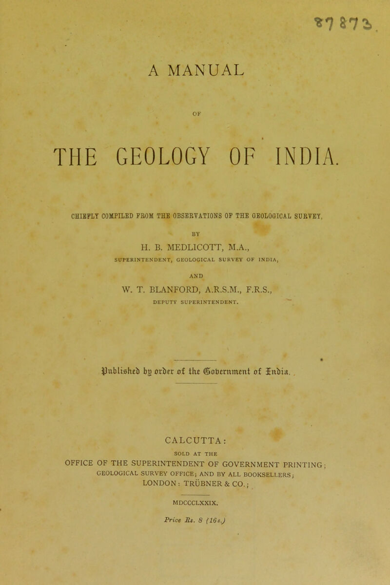 *7 87 3 A MANUAL OF THE GEOLOGY OF INDIA. CHIEFLY COMPILED FROM THE OBSERVATIONS OF THE GEOLOGICAL SURVEY, BY H. B. MEDL1COTT, M.A., SUPERINTENDENT, GEOLOGICAL SURVEY OF INDIA, AND W. T. BLANFORD, A.R.S.M., F.R.S., DEPUTY SUPERINTENDENT. ^ublisfub bj) orber of flu doberitmcnt of Jitbia. . CALCUTTA: SOLD AT THE OFFICE OF THE SUPERINTENDENT OF GOVERNMENT PRINTING; GEOLOGICAL SURVEY OFFICE; AND BY ALL BOOKSELLERS; LONDON: TRUBNER & CO.; MDCCCLXXIX. Price Rs. 8 (16sJ