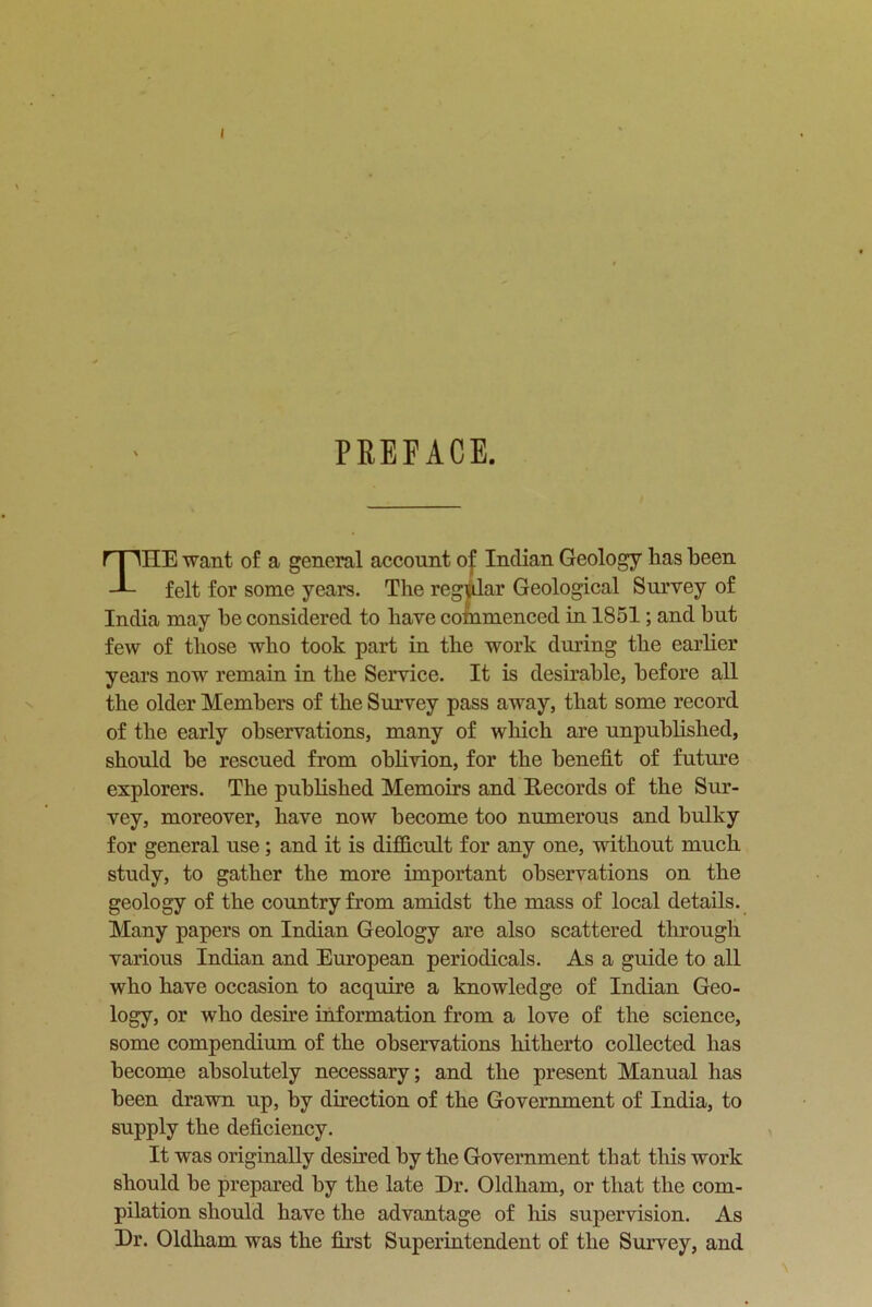 PREFACE. THE want of a general account of Indian Geology lias been felt for some years. The regular Geological Survey of India may be considered to have cotnmenced in 1851; and but few of those who took part in the work during the earlier years now remain in the Service. It is desirable, before all the older Members of the Survey pass away, that some record of the early observations, many of which are unpublished, should be rescued from oblivion, for the benefit of future explorers. The published Memoirs and Records of the Sur- vey, moreover, have now become too numerous and bulky for general use; and it is difficult for any one, without much study, to gather the more important observations on the geology of the country from amidst the mass of local details. Many papers on Indian Geology are also scattered through various Indian and European periodicals. As a guide to all who have occasion to acquire a knowledge of Indian Geo- logy, or who desire information from a love of the science, some compendium of the observations hitherto collected has become absolutely necessary; and the present Manual has been drawn up, by direction of the Government of India, to supply the deficiency. It was originally desired by the Government that this work should be prepared by the late Dr. Oldham, or that the com- pilation should have the advantage of Ills supervision. As Dr. Oldham was the first Superintendent of the Survey, and