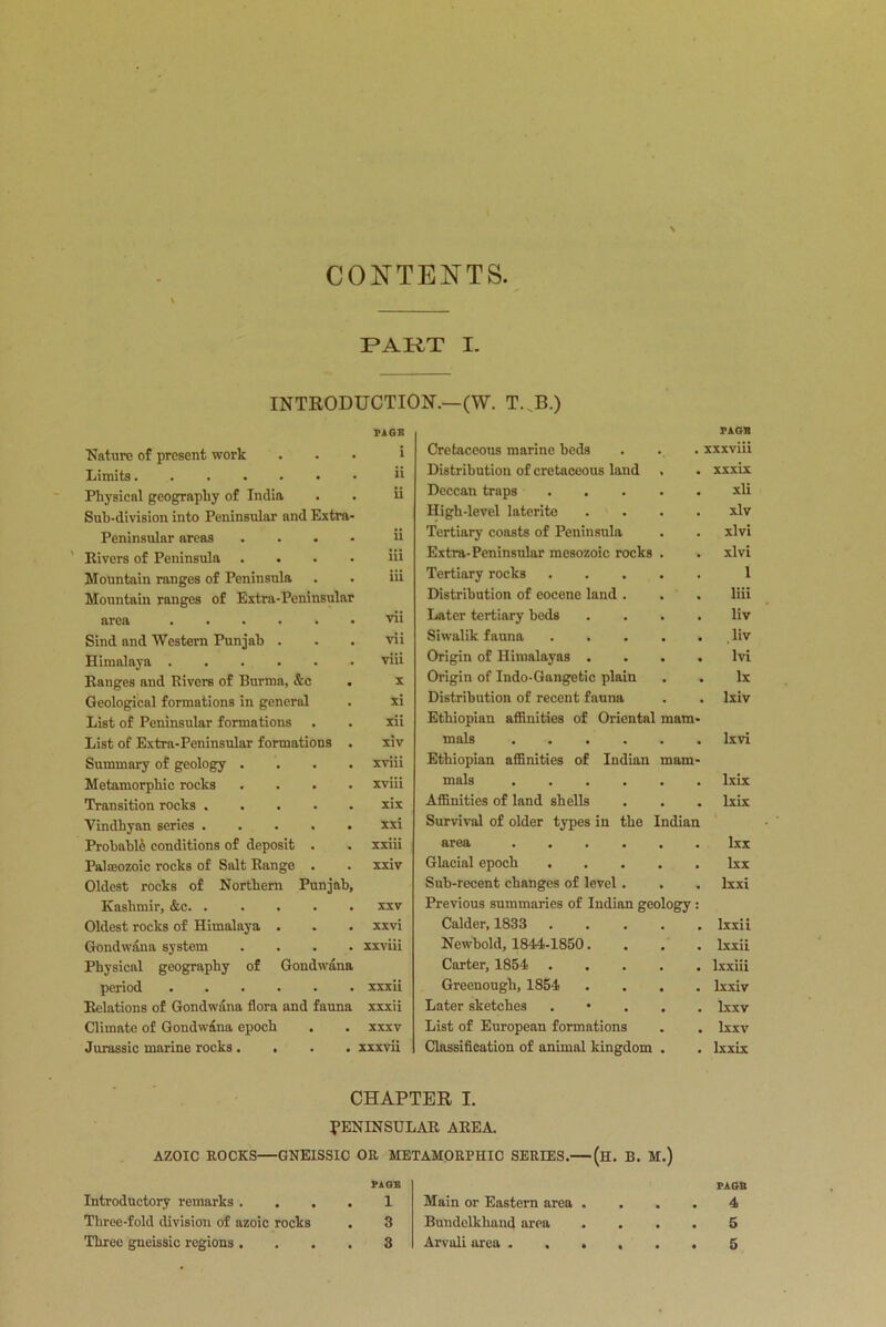 CONTENTS PAKT I. INTRODUCTION'.—(W. T. B.) Nature of present work PAGE i Limits ii Physical geography of India ii Sub-division into Peninsular and Extra- Peninsular areas .... ii Rivers of Peninsula .... iii Mountain ranges of Peninsula iii Mountain ranges of Extra-Peninsular area vii Sind and Western Punjab . vii Himalaya viii Ranges aud Rivers of Burma, &c . X Geological formations in general xi List of Peninsular formations xii List of Extra-Peninsular formations . xiv Summary of geology .... xviii Metamorphic rocks .... xviii Transition rocks xix Vindhyan series xxi Probable conditions of deposit . xxiii Palseozoic rocks of Salt Range . xxiv Oldest rocks of Northern Punjab, Kashmir, &c xxv Oldest rocks of Himalaya . xxvi Gondwana system . . . . xxviii Physical geography of Gondwana period xxxii Relations of Gondwana flora and fauna xxxii Climate of Gondwana epoch XXXV Jurassic marine rocks.... xxxvii Cretaceous marine beds PAGE . . xxxviii Distribution of cretaceous land xxxix Deccan traps xli High-level laterite xlv Tertiary coasts of Peninsula xlvi Extra-Peninsular mesozoic rocks xlvi Tertiary rocks 1 Distribution of eocene land . liii Later tertiary beds liv Siwalik fauna liv Origin of Himalayas . lvi Origin of Indo-Gangetic plain lx Distribution of recent fauna lxiv Ethiopian affinities of Oriental mals .... mam- Ixvi Ethiopian affinities of Indian mals .... mam- lxix Affinities of land shells lxix Survival of older types in the area .... [ndian lxx Glacial epoch . lxx Sub-recent changes of level . lxxi Previous summaries of Indian geology : Calder, 1833 lxxii Newbold, 1844-1850. lxxii Carter, 1854 lxxiii Greenough, 1854 lxxiv Later sketches lxxv List of European formations lxxv Classification of animal kingdom lxxix CHAPTER I. PENINSULAR AREA. AZOIC ROCKS—GNEISSIC OR METAMORRHIC SERIES.— (h. B. M.) FACE 4 5 5 Introductory remarks . . Three-fold division of azoic rocks Three gneissic regions . PAGE 1 3 3 Main or Eastern area Bundelkhand area Arvali area . .