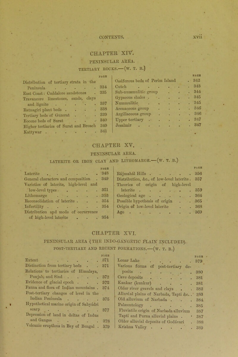 CHAPTER XlV. PENINSULAR AREA. TERTIARY ROCKS.— (iV. T. B.) PAGE Distribution of tertiary strata in tlie Peninsula East Coast: Cuddalore sandstones Travancore limestones, sands, clays and lignite Ratnagiri plant beds . Tertiary beds of Guzerat Eocene beds of Surat Higher tertiaries of Surat and Broach Kattywar 334 335 337 338 339 340 340 341 Ossiferous beds of Perim Island Cutcb .... Sub-nummulitic group Gypseous shales . Nummulitic Arenaceous group Argillaceous group Upper tertiary Jesalmir .... CHAPTER XV. PENINSULAR AREA. LATEIUTE OR IRON CLAY AND LITIIOJIARGE.—(lY. T. B.) PAGE Laterite 348 General characters and composition . 349 Varieties of laterite, high-level and low-level types .... 351 Lithomarge 353 Reconsolidation of laterite . . . 354 Infertility 354 Distribution and mode of occurrence of high-level laterite . . . 354 Rajmahal Hills Distribution, &c., of low-level laterite . Theories of origin of high-level laterite . . . . . Geological age . . Possible hypothesis of origin Origin of low-level laterite Ago CHAPTER XVI. PENINSULAR AREA (THE 1NDO-GANGETIC PLAIN INCLUDED). POST-TERTIARY AND RECENT FORMATIONS.—(w. T. B.) PAGE Extent 371 Distinction from tertiary beds . . 371 Relations to tertiaries of Himalaya, Punjab, and Sind .... 372 Evidence of glacial epoch . . . 372 Eauna and flora of Indian mountains . 374 Post-tertiary changes of level in the Indian Peninsula .... 375 Hypothetical marine origin of Sahyadri scarp _ 377 Depression of land in deltas of Indus and Ganges ..... 378 Volcanic eruptions in Bay of Bengal . 379 Lonar Lake Various forms of post-tertiary de- posits Cave deposits Kankar (kunkur) . Older river gravels and clays , Alluvial plains of Narbada, Tapti &c. . Old alluvium of Narbada . Palaeontology . ... . Fluviatile origin of Narbada alluvium Tapti and Puma alluvial plains . Older alluvial deposits of Godavari Krishna Valley . . . , PAGE 342 343 344 345 345 346 346 347 347 PAGE 356 357 359 364 365 368 369 PAGE 379 380 381 381 382 383 384 3S5 387 387 388 3S9