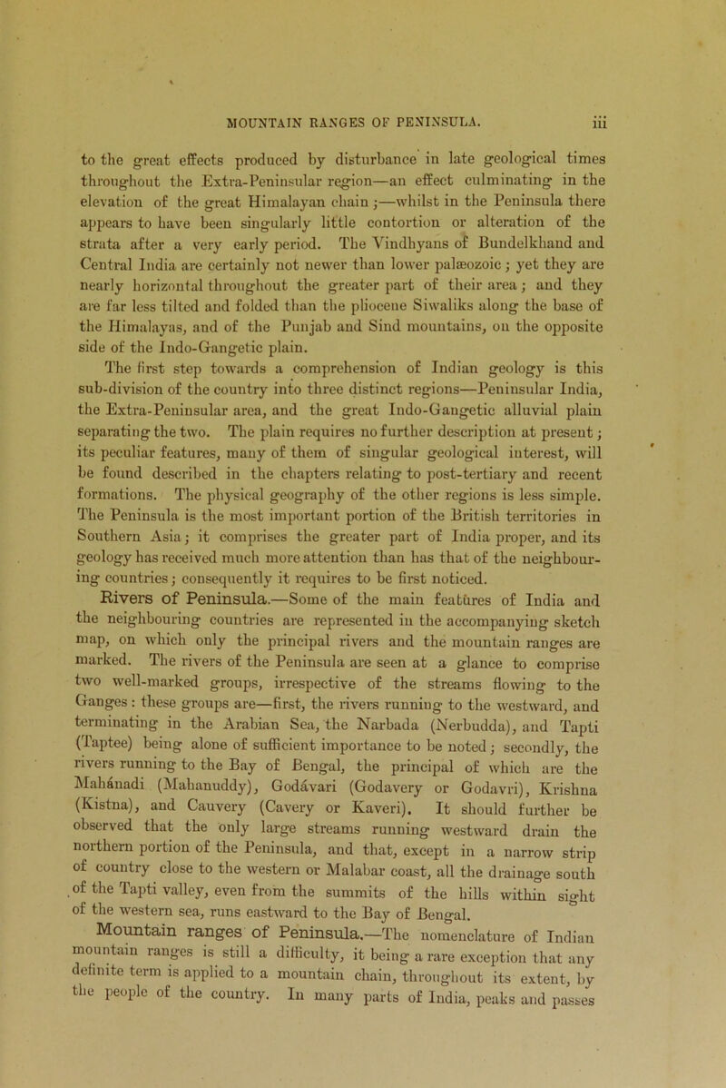 to the great effects produced by disturbance in late geological times throughout the Extra-Peninsular region—an effect culminating in the elevation of the great Himalayan chain ;—whilst in the Peninsula there appears to have been singularly little contortion or alteration of the strata after a very early period. The Yindhyans of Bundelkhaud and Central India are certainly not newer than lower palaeozoic; yet they are nearly horizontal throughout the greater part of their area; and they are far less tilted and folded than the pliocene Siwaliks along the base of the Himalayas, and of the Punjab and Siud mountains, on the opposite side of the Indo-Gangetie plain. The first step towards a comprehension of Indian geology is this sub-division of the country into three distinct regions—Peninsular India, the Extra-Peninsular area, and the great Indo-Gangetic alluvial plain separating the two. The plain requires no further description at present; its peculiar features, many of them of singular geological interest, will be found described in the chapters relating to post-tertiary and recent formations. The physical geography of the other regions is less simple. The Peninsula is the most important portion of the British territories in Southern Asia; it comprises the greater part of India proper, and its geology has received much more attention than has that of the neighbour- ing countries ,• consequently it requires to be first noticed. Rivers of Peninsula.—Some of the main features of India and the neighbouring countries are represented in the accompanying sketch map, on which only the principal rivers and the mountain ranges are marked. The rivers of the Peninsula are seen at a glance to comprise two well-marked groups, irrespective of the streams flowing to the Ganges : these groups are—first, the rivers running to the westward, and terminating in the Arabian Sea, the Narbada (Nerbudda), and Tapti (Taptee) being alone of sufficient importance to be noted; secondly, the rivers running to the Bay of Bengal, the principal of which are the Mahanadi (Mahanuddy), Godavari (Godavery or Godavri), Krishna (Kistna), and Cauvery (Cavery or Kaveri), It should further be observed that the only large streams running westward drain the northern portion of the Peninsula, and that, except in a narrow strip of country close to the western or Malabar coast, all the drainage south of the Tapti valley, even from the summits of the hills within sight of the western sea, runs eastward to the Bay of Bengal. Mountain ranges of Peninsula.—The nomenclature of Indian mountain ranges is still a difficulty, it being a rare exception that any definite term is applied to a mountain chain, throughout its extent, by the people of the country. In many parts of India, peaks and passes