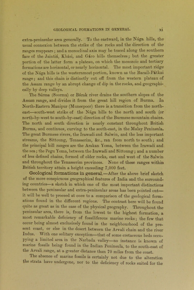 extra-peninsular area generally. To the eastward, in the Naga hills, the usual connexion between the strike of the rocks and the direction of the ranges reappears; and a monoclinal axis may be traced along the southern face of the Jaintia, Khasi, and G6ro hills themselves; but the greater portion of the latter form a plateau, on which the mesozoic and tertiary formations are horizontal, or nearly horizontal. The most important ridge of the Naga hills is the westernmost portion, known as the Barail-Patkai range; and this chain is distinctly cut off from the western plateau of the Assam range by an abrupt change of dip in the rocks, and geographi- cally by deep valleys. The Surma (Soorma) or Barak river drains the southern slopes of the Assam range, and divides it from the great hill region of Burma. In North-Eastern Manipur (Muneepoor) there is a transition from the north- east—south-west strike of the Naga hills to the north and south (or north-hy-west to south-by-east) direction of the Burmese mountain chains. The north and south direction is nearly constant throughout British Burma, and continues, curving to the south-east, in the Malay Peninsula. The great Burmese rivers, the Irawadi and Salwin, and the less important streams, the Sittoung, Tenasserim, &c., ran from north to south; and the principal hill ranges are the Arakan Yoma, between the Irawadi and the sea; the Pegu Yoma, between the Irawadi and Sittoung; and a number of less defined chains, formed of older rocks, east and west of the Salwin and throughout the Tenasserim provinces. None of these ranges within British territory attain a height exceeding 7,000 feet. Geological formations in general.—After the above brief sketch of the more conspicuous geographical features of India and the surround- ing countries—a sketch in which one of the most important distinctions between the peninsular and extra-peninsular areas has been pointed out— it will be well to proceed at once to a comparison of the geological form- ations found in the different regions. The contrast here will be found quite as great as in the case of the physical geography. Throughout the peninsular area, there is, from the lowest to the highest formation, a most remarkable deficiency of fossiliferous marine rocks; the few that occur being almost exclusively found in the neighbourhood of the pre- sent coast, or else in the desert between the Arvali chain and the river Indus. M ith one solitary exception—that of some cretaceous beds occu- Py’no a limited area in the Narbada valley—no instance is known of marine fossils being found in the Indian Peninsula, to the south-east of the Aivali range, at a greater distance than 70 miles from the coast. The absence of marine fossils is certainly not due to the alteration the strata have undergone, nor to the deficiency of rocks suited for the