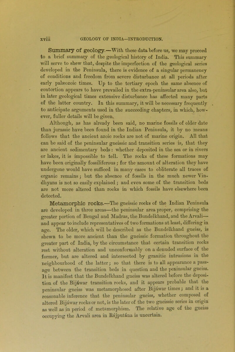 Summary of geology.—With these data before us, we may proceed to a brief summary of the geological history of India. This summary will serve to shew that, despite the imperfection of the geological series developed in the Peninsula, there is evidence of a singular permanency of conditions and freedom from severe disturbance at all periods after early paleozoic times. Up to the tertiary epoch the same absence of contortion appears to have prevailed in the extra-peninsular area also, but in later geological times extensive disturbance has affected many parts of the latter country. In this summary, it will be necessary frequently , to anticipate arguments used in the succeeding chapters, in which, how- ever, fuller details will be given. Although, as has already been said, no marine fossils of older date than jurassic have been found in the Indian Peninsula, it by no means follows that the ancient azoic rocks are not of marine origin. All that can be said of the peninsular gneissic and transition series is, that they are ancient sedimentary beds : whether deposited in the sea or in rivers or lakes, it is impossible to tell. The rocks of these formations may have been originally fossiliferous ; for the amount of alteration they have undergone would have sufficed in many cases to obliterate all traces of organic remains; but the absence of fossils in the much newer Vin- dhyans is not so easily explained; and even some of the transition beds are not more altered than rocks in which fossils have elsewhere been detected. Metamorphic rocks.—The gneissic rocks of the Indian Peninsula are developed in three areas—the peninsular area proper, comprising the greater portion of Beugal and Madras, the Bundelkhand, and the Arvali— and appear to include representatives of two formations at least, differing in age. The older, which will be described as the Bundelkhand gneiss, is shewn to be more ancient than the gneissic formation throughout the greater part of India, by the circumstance that certain transition rocks rest without alteration and uneonformably on a denuded surface of the former, but are altered and intersected by granitic intrusions in the neighbourhood of the latter; so that there is to all appearance a pass- age between the transition beds in question and the peninsular gneiss. It is manifest that the Bundelkhand gneiss was altered before the deposi- tion of the Bijawar transition rocks, and it appears probable that the peninsular gneiss was metamorphosed after Bijawar times; and it is a reasonable inference that the peninsular gneiss, whether composed of altered Bijawar rocks or not, is the later of the two gneissic series in origin as well as in period of metamorphism. The relative age of the gueiss occupying the Arvali area in Rajputana is uncertain.