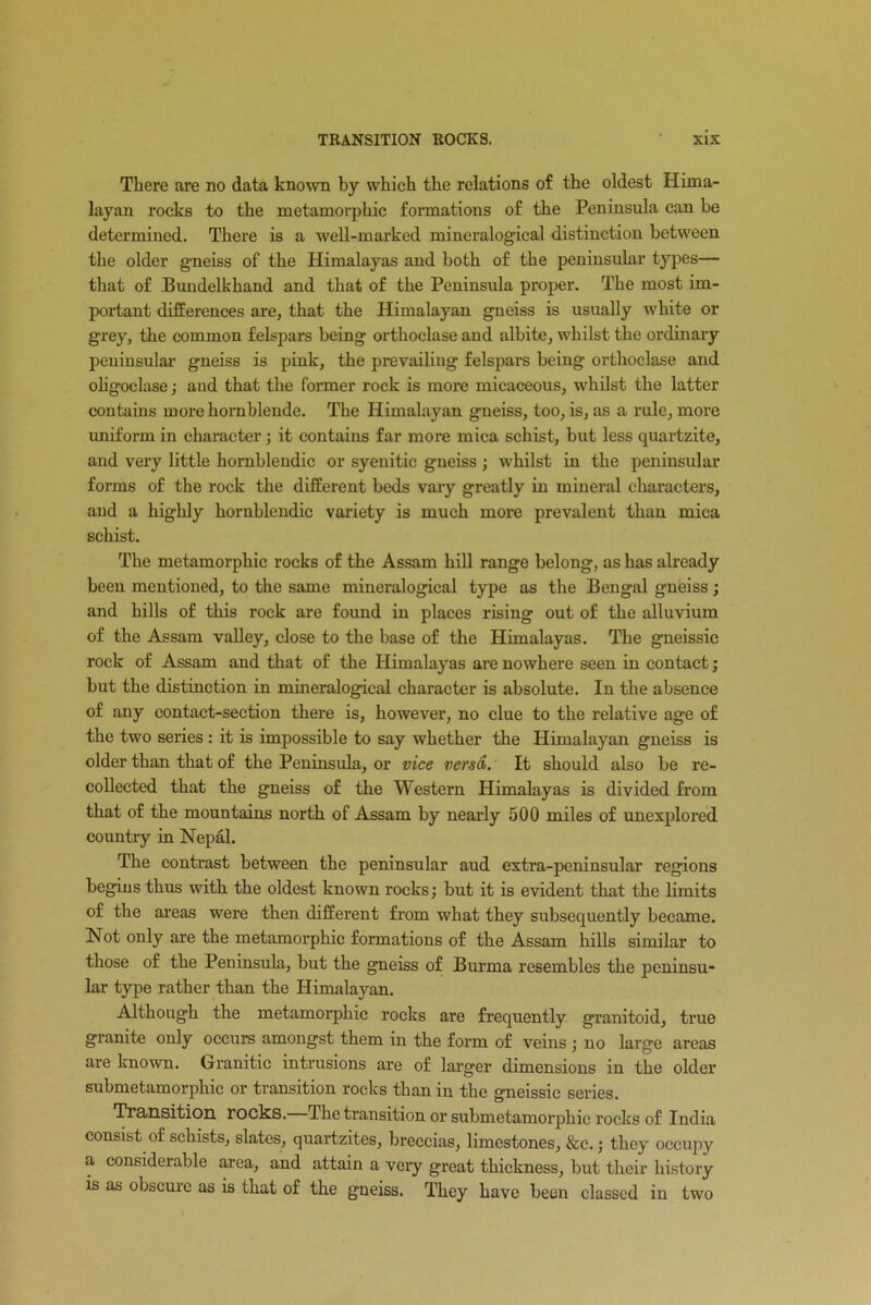 There are no data known by which the relations of the oldest Hima- layan rocks to the metamorphic formations of the Peninsula can be determined. There is a well-marked mineralogical distinction between the older gneiss of the Himalayas and both of the peninsular types— that of Bundelkhand and that of the Peninsula proper. The most im- portant differences are, that the Himalayan gneiss is usually white or grey, the common felspars being orthoclase and albite, whilst the ordinary peninsular gneiss is pink, the prevailing felspars being orthoclase and oligoelase; and that the former rock is more micaceous, whilst the latter contains more hornblende. The Himalayan gneiss, too, is, as a rule, more uniform in character; it contains far more mica schist, but less quartzite, and very little hornblendic or syenitic gneiss ; whilst in the peninsular forms of the rock the different beds vary greatly in mineral characters, and a highly hornblendic variety is much more prevalent than mica schist. The metamorphic rocks of the Assam hill range belong, as has already been mentioned, to the same mineralogical type as the Bengal gneiss; and hills of this rock are found in places rising out of the alluvium of the Assam valley, close to the base of the Himalayas. The gneissic rock of Assam and that of the Himalayas are nowhere seen in contact; but the distinction in mineralogical character is absolute. In the absence of any contact-section there is, however, no clue to the relative age of the two series : it is impossible to say whether the Himalayan gneiss is older than that of the Peninsula, or vice versa. It should also be re- collected that the gneiss of the Western Himalayas is divided from that of the mountains north of Assam by nearly 500 miles of unexplored country in Nepal. The contrast between the peninsular aud extra-peninsular regions begins thus with the oldest known rocks; but it is evident that the limits of the areas were then different from what they subsequently became. Not only are the metamorphic formations of the Assam hills similar to those of the Peninsula, but the gneiss of Burma resembles the peninsu- lar type rather than the Himalayan. Although the metamorphic rocks are frequently granitoid, true granite only occurs amongst them in the form of veins ; no large areas are known, (j rani tic intrusions ai’e of larger dimensions in the older submetamorphie or transition rocks than in the gneissic series. Transition rocks. The transition or submetamorphie rocks of India consist of schists, slates, quartzites, breccias, limestones, &c.; they occupy a considerable area, and attain a very great thickness, but their history is as obscure as is that of the gneiss. They have been classed in two