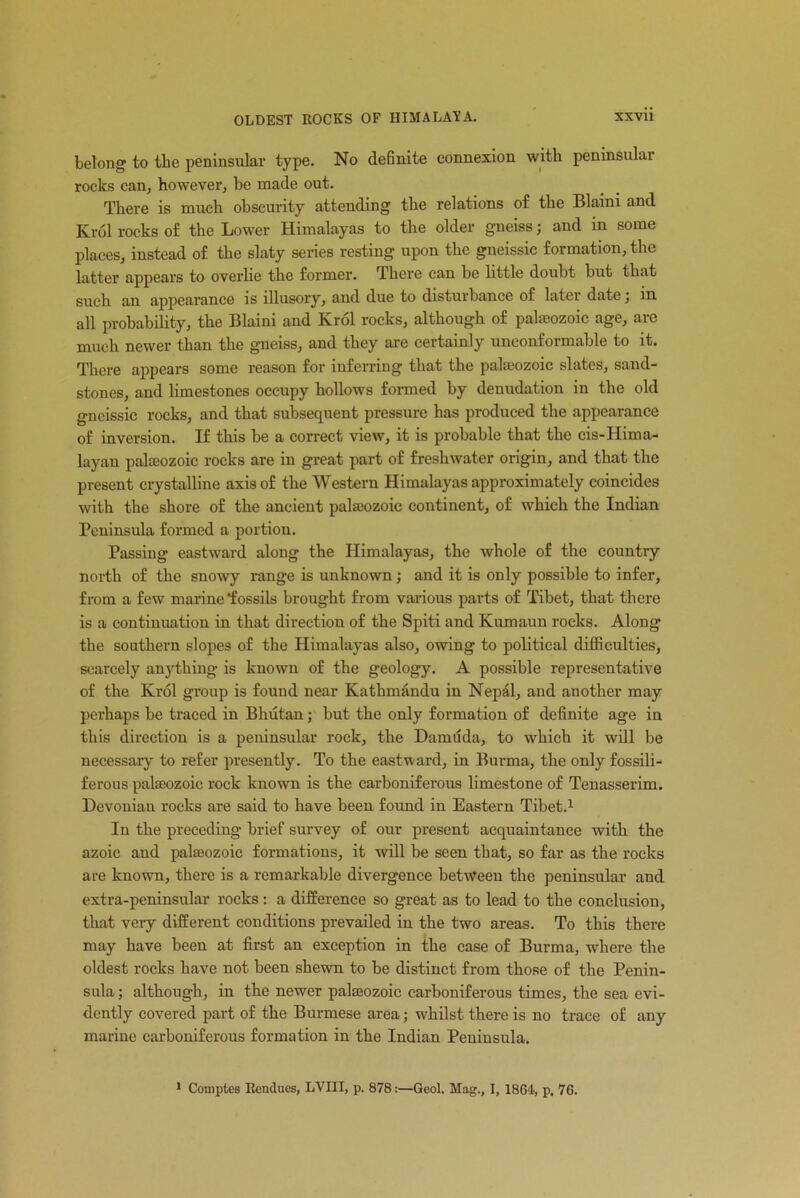 belong to the peninsular type. No definite connexion with peninsular rocks can, however, be made out. There is much obscurity attending the relations of the Blaini and Krol rocks of the Lower Himalayas to the older gneiss; and in some places, instead of the slaty series resting upon the gneissic formation, the latter appears to overlie the former. There can be little doubt but that such an appearance is illusory, and due to disturbance of later date ; in all probability, the Blaini and Krol rocks, although of palaeozoic age, are much newer than the gneiss, and they are certainly unconformable to it. There appears some reason for inferring that the palaeozoic slates, sand- stones, and limestones occupy hollows formed by denudation in the old gneissic rocks, and that subsequent pressure has produced the appearance of inversion. If this be a correct view, it is probable that the cis-Hima- layan palaeozoic rocks are in great part of freshwater origin, and that the present crystalline axis of the Western Himalayas approximately coincides with the shore of the ancient palaeozoic continent, of which the Indian Peninsula formed a portion. Passing eastward along the Himalayas, the whole of the country north of the snowy range is unknown ; and it is only possible to infer, from a few marine fossils brought from various parts of Tibet, that there is a continuation in that direction of the Spiti and Kumaun rocks. Along the southern slopes of the Himalayas also, owing to political difficulties, scarcely anything is known of the geology. A possible representative of the Krol group is found near Kathmandu in Nepal, and another may perhaps be traced in Bhutan; but the only formation of definite age in this direction is a peninsular rock, the Damuda, to which it will be necessary to refer presently. To the eastward, in Burma, the only fossili- ferous palaeozoic rock known is the carboniferous limestone of Tenasserim. Devonian rocks are said to have been found in Eastern Tibet.1 In the preceding brief survey of our present acquaintance with the azoic and palaeozoic formations, it will be seen that, so far as the rocks are known, there is a remarkable divergence between the peninsular and extra-peninsular rocks: a difference so great as to lead to the conclusion, that very different conditions prevailed in the two areas. To this there may have been at first an exception in the case of Burma, where the oldest rocks have not been shewn to be distinct from those of the Penin- sula ; although, in the newer palseozoic carboniferous times, the sea evi- dently covered part of the Burmese area; whilst there is no trace of any marine carboniferous formation in the Indian Peninsula. 1 Comptes Rendues, LVIII, p. 878:—Qeol. Mag., I, 1864, p. 76.