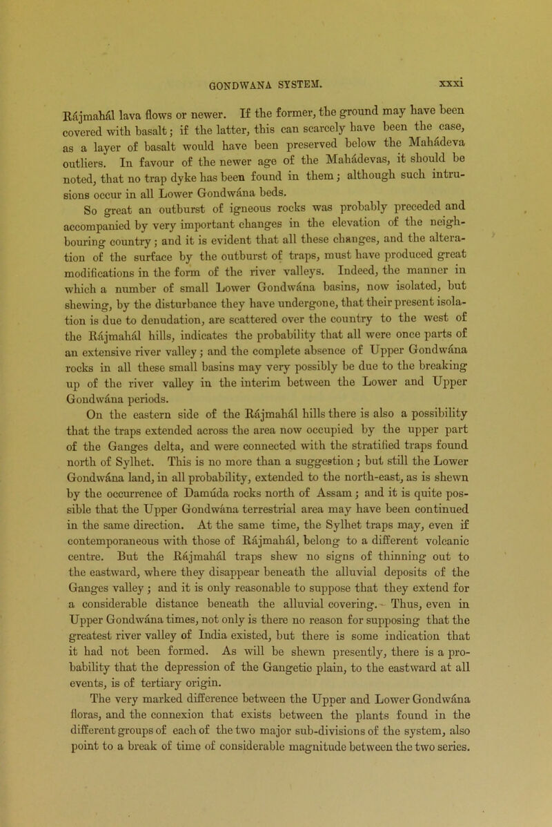 Rajmahiil lava flows or newer. If the former, the ground may have been covered with basalt j if the latter, this can scarcely have been the case, as a layer of basalt would have been preserved below the Mahadeva outliers. In favour of the newer age of the Mahadevas, it should be noted, that no trap dyke has been found in them; although such intru- sions occur in all Lower Gondwana beds. So great an outburst of igneous rocks was probably preceded and accompanied by very important changes in the elevation of the neigh- bouring country; and it is evident that all these changes, and the altera- tion of the surface by the outburst of traps, must have produced great modifications in the form of the river valleys. Indeed, the manner in which a number of small Lower Gondwiina basins, now isolated, but shewing, by the disturbance they have undergone, that their present isola- tion is due to denudation, are scattered over the country to the west of the Rajmahal hills, indicates the probability that all were once parts of an extensive river valley; and the complete absence of Upper Gondwana rocks in all these small basins may very possibly be due to the breaking up of the river valley in the interim between the Lower and Upper Gondwana periods. On the eastern side of the Rajmahal hills there is also a possibility that the traps extended across the area now occupied by the upper part of the Ganges delta, and were connected with the stratified traps found north of Sylhet. This is no more than a suggestion; but still the Lower Gondwana land, in all probability, extended to the north-east, as is shewn by the occurrence of Damuda rocks north of Assam; and it is quite pos- sible that the Upper Gondwana terrestrial area may have been continued in the same direction. At the same time, the Sylhet traps may, even if contemporaneous with those of Rajmahal, belong to a different volcanic centre. But the Rajmahal traps shew no signs of thinning out to the eastward, where they disappear beneath the alluvial deposits of the Ganges valley; and it is only reasonable to suppose that they extend for a considerable distance beneath the alluvial covering. • Thus, even in Upper Gondwana times, not only is there no reason for supposing that the greatest river valley of India existed, but there is some indication that it had not been formed. As will be shewn presently, there is a pro- bability that the depression of the Gangetio plain, to the eastward at all events, is of tertiary origin. The very marked difference between the Upper and Lower Gondwana floras, and the connexion that exists between the plants found in the different groups of each of the two major sub-divisions of the system, also point to a break of time of considerable magnitude between the two senes.