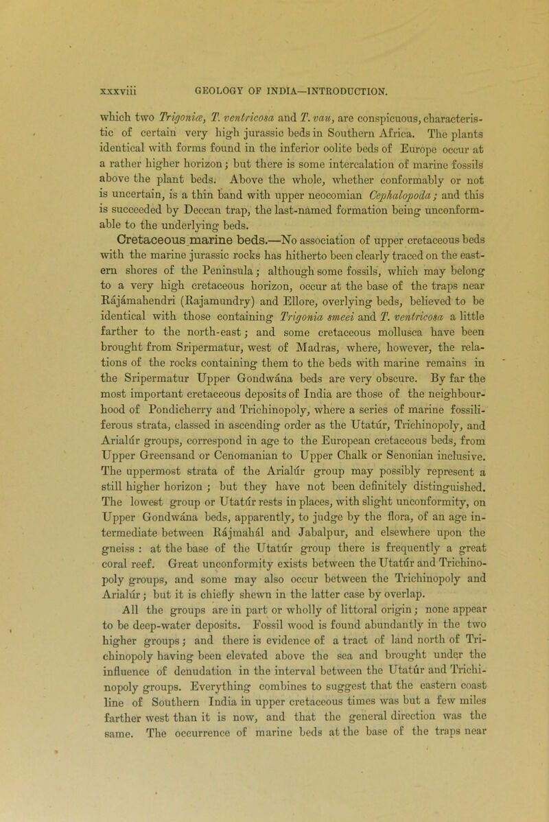 which two Trigonia, T. ventricosa and T. vau, are conspicuous, characteris- tic of certain very high jurassic beds in Southern Africa. The plants identical with forms found in the inferior oolite beds of Europe occur at a rather higher horizon; but there is some intercalation of marine fossils above the plant beds. Above the whole, whether conformably or not is uncertain, is a thin band with upper neocomian Cephalopoda; and this is succeeded by Deccan trap, the last-named formation being unconform- able to the underlying beds. Cretaceous marine beds.—No association of upper cretaceous beds with the marine jurassic rocks has hitherto been clearly traced on the east- ern shores of the Peninsula; although some fossils, which may belong to a very high cretaceous horizon, occur at the base of the traps near Rajamahendri (Rajamundry) and Ellore, overlying beds, believed to be identical with those containing Trigonia smeei and T. ventricosa a little farther to the north-east; and some cretaceous mollusea have been brought from Sripermatur, west of Madras, where, however, the rela- tions of the rocks containing them to the beds with marine remains in the Sripermatur Upper Gondwana beds are very obscure. By far the most important cretaceous deposits of India are those of the neighbour- hood of Pondicherry and Trichinopoly, where a series of marine fossili- ferous strata, classed in ascending order as the Utatur, Trichinopoly, and Arialur groups, correspond in age to the European cretaceous beds, from Upper Greensand or Cenomanian to Upper Chalk or Senonian inclusive. The uppermost strata of the Arialur group may possibly represent a still higher horizon ; but they have not been definitely distinguished. The lowest group or Utatdr rests in places, with slight unconformity, on Upper Gondwana beds, apparently, to judge by the flora, of an age in- termediate between Rajmahal and Jabalpur, and elsewhere upon the gneiss : at the base of the Utatur group there is frequently a great coral reef. Great unconformity exists between the Utatdr and Trichino- poly groups, and some may also occur between the Trichinopoly and Arialur; but it is chiefly shewn in the latter case by overlap. All the groups are in part or wholly of littoral origin; none appear to be deep-water deposits. Fossil wood is found abundantly in the two higher groups; and there is evidence of a tract of land north of Tri- chinopoly having been elevated above the sea and brought undqr the influence of denudation in the interval between the Utatur and Trichi- nopoly groups. Everything combines to suggest that the eastern coast line of Southern India in upper cretaceous times was but a few miles farther west than it is now, and that the general direction was the same. The occurrence of marine beds at the base of the traps near