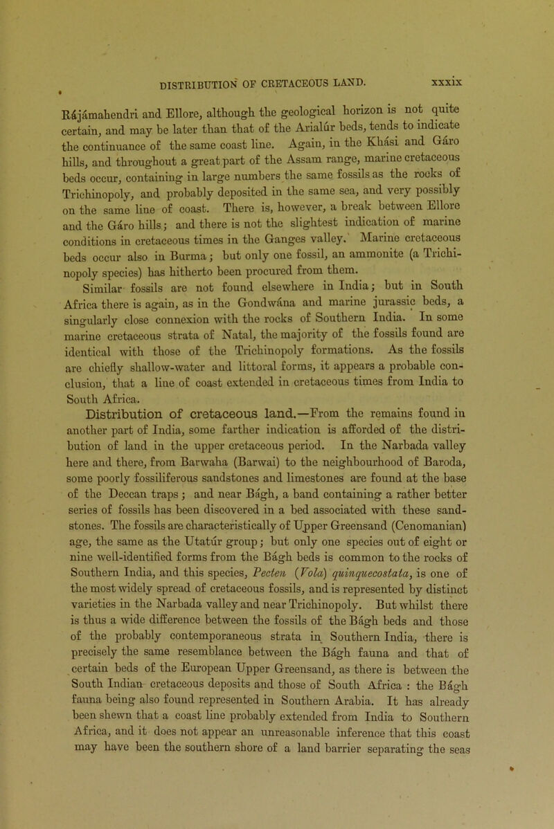 • R&jamahendri and Ellore, although the geological horizon is not quite certain, and may be later than that of the Arialur beds, tends to indicate the continuance of the same coast line. Again, in the Khasi and Garo hills, and throughout a great part of the Assam range, marine cretaceous beds occur, containing in large numbers the same fossils as the rocks of Trichinopoly, and probably deposited in the same sea, and veiy possibly on the same line of coast. There is, however, a break between Ellore and the Garo hills; and there is not the slightest indication of marine conditions in cretaceous times in the Ganges valley. Marine cietaceous beds occur also in Burma; but only one fossil, an ammonite (a Trichi- nopoly species) has hitherto been procured from them. Similar fossils are not found elsewhere in India; but in South Africa there is again, as in the Gondwana and marine jurassic beds, a singularly close connexion with the rocks of Southern India. In some marine cretaceous strata of Natal, the majority of the fossils found are identical with those of the Trichinopoly formations. As the fossils are chiefly shallow-water and littoral forms, it appears a probable con- clusion, that a liue of coast extended in cretaceous times from India to South Africa. Distribution of cretaceous land.—From the remains found in another part of India, some farther indication is afforded of the distri- bution of land in the upper cretaceous period. In the Narbada valley here and there, from Barwaha (Barwai) to the neighbourhood of Baroda, some poorly fossiliferous sandstones and limestones are found at the base of the Deccan traps ; and near Bagh, a band containing a rather better series of fossils has been discovered in a bed associated with these sand- stones. The fossils are characteristically of Upper Greensand (Cenomanian) age, the same as the Utatur group; but only one species out of eight or nine well-identified forms from the Bagh beds is common to the rocks of Southern India, and this species, Pecten (Vo la) quinquecostala, is one of the most widely spread of cretaceous fossils, and is represented by distinct varieties in the Narbada valley and near Trichinopoly. But whilst there is thus a wide difference between the fossils of the Bagh beds and those of the probably contemporaneous strata in Southern India, there is precisely the same resemblance between the Bagh fauna and that of certain beds of the European Upper Greensand, as there is between the South Indian cretaceous deposits and those of South Africa : the Bagh fauna being also found represented in Southern Arabia. It has already been shewn that a coast line probably extended from India to Southern Africa, and it does not appear an unreasonable inference that this coast may have been the southern shore of a land barrier separating the seas