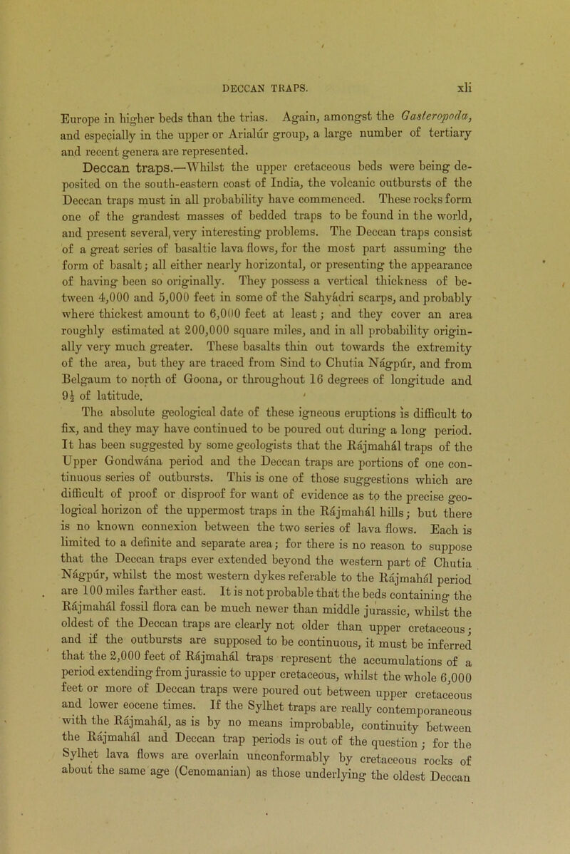 Europe in higlier beds than the trias. Again, amongst the Gasteropoda, and especially in the upper or Arialur group, a large number of tertiary and recent genera are represented. Deccan traps.—Whilst the upper cretaceous beds were being de- posited on the south-eastern coast of India, the volcanic outbursts of the Deccan traps must in all probability have commenced. These rocks form one of the grandest masses of bedded traps to be found in the world, and present several, very interesting problems. The Deccan traps consist of a great series of basaltic lava flows, for the most part assuming the form of basalt; all either nearly horizontal, or presenting the appearance of having been so originally. They possess a vertical thickness of be- tween 4,000 and 5,000 feet in some of the Sahy&dri scarps, and probably where thickest amount to 6,000 feet at least; and they cover an area roughly estimated at 200,000 square miles, and in all probability origin- ally very much greater. These basalts thin out towards the extremity of the area, but they are traced from Sind to Chutia Nagpur, and from Belgaum to north of Goona, or throughout 16 degrees of longitude and 91 of latitude. ‘ The absolute geological date of these igneous eruptions is difficult to fix, and they may have continued to be poured out during a long period. It has been suggested by some geologists that the Rajmahal traps of the Upper Gondwana period and the Deccan traps are portions of one con- tinuous series of outbursts. This is one of those suggestions which are difficult of proof or disproof for want of evidence as to the precise geo- logical horizon of the uppermost traps in the Rajmahal hills; but there is no known connexion between the two series of lava flows. Each is limited to a definite and separate area j for there is no reason to suppose that the Deccan traps ever extended beyond the western part of Chutia Nagpur, whilst the most western dykes referable to the Rajmahal period are 100 miles farther east. It is not probable that the beds containing the Rajmahal fossil flora can be much newer than middle jurassic, whilst the oldest of the Deccan traps are clearly not older than upper cretaceous; and if the outbursts are supposed to be continuous, it must be inferred that the 2,000 feet of Rajmahal traps represent the accumulations of a period extending from jurassic to upper cretaceous, whilst the whole 6,000 feet or more of Deccan traps were poured out between upper cretaceous and lower eocene times. If the Sylhet traps are really contemporaneous with the Rajmahal, as is by no means improbable, continuity between the Rajmahal and Deccan trap periods is out of the question ; for the Sylhet lava flows are overlain unconformably by cretaceous rocks of about the same age (Cenomanian) as those underlying the oldest Deccan